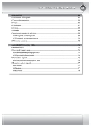EaDUNIVERSIDADE DO ESTADO DA BAHIA
8 SUBALGORITMOS.............................................................................................................................................................63
8.1 Funcionamento do subalgoritmo......................................................................................................................................65
8.2 Elementos dos subalgoritmos..........................................................................................................................................66
8.3 Funções..........................................................................................................................................................................66
8.4 Procedimentos................................................................................................................................................................67
8.5 Variáveis.........................................................................................................................................................................68
8.6 Parâmetros......................................................................................................................................................................69
8.7 Mecanismos de passagem de parâmetros.......................................................................................................................69
8.7.1 Passagem de parâmetros por valor.........................................................................................................................69
8.7.2 Passagem de parâmetros por referência..................................................................................................................70
8.8 Refinamentos sucessivos................................................................................................................................................70
9 LINGUAGEM DE PROGRAMAÇÃO PASCAL.........................................................................................................................73
9.1 A origem do pascal.........................................................................................................................................................75
9.2 Elementos da linguagem pascal.......................................................................................................................................75
9.2.1 Elementos definidos pela linguagem pascal.............................................................................................................75
9.2.2 Elementos definidos pelo usuário............................................................................................................................76
9.3 Tipos de dados no pascal................................................................................................................................................76
9.3.1 Tipos predefinidos pela linguagem na pascal...........................................................................................................76
9.4 Constantes e variáveis do pascal.....................................................................................................................................77
9.4.1 Constante...............................................................................................................................................................77
9.4.2 Variáveis.................................................................................................................................................................77
9.4.3 Operadores.............................................................................................................................................................78
 