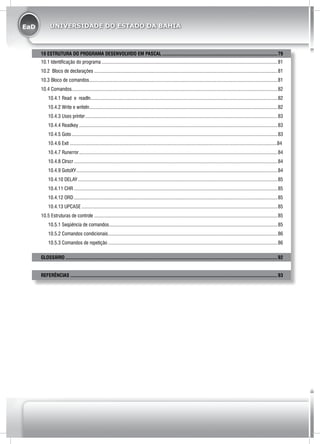 EaD UNIVERSIDADE DO ESTADO DA BAHIA
10 ESTRUTURA DO PROGRAMA DESENVOLVIDO EM PASCAL.............................................................................................79
10.1 Identificação do programa.............................................................................................................................................81
10.2 Bloco de declarações...................................................................................................................................................81
10.3 Bloco de comandos.......................................................................................................................................................81
10.4 Comandos....................................................................................................................................................................82
10.4.1 Read e readln.....................................................................................................................................................82
10.4.2 Write e writeln.......................................................................................................................................................82
10.4.3 Uses printer..........................................................................................................................................................83
10.4.4 Readkey...............................................................................................................................................................83
10.4.5 Goto.....................................................................................................................................................................83
10.4.6 Exit .....................................................................................................................................................................84
10.4.7 Runerror...............................................................................................................................................................84
10.4.8 Clrscr...................................................................................................................................................................84
10.4.9 GotoXY.................................................................................................................................................................84
10.4.10 DELAY................................................................................................................................................................85
10.4.11 CHR...................................................................................................................................................................85
10.4.12 ORD...................................................................................................................................................................85
10.4.13 UPCASE.............................................................................................................................................................85
10.5 Estruturas de controle...................................................................................................................................................85
10.5.1 Seqüência de comandos.......................................................................................................................................85
10.5.2 Comandos condicionais........................................................................................................................................86
10.5.3 Comandos de repetição........................................................................................................................................86
glossário..........................................................................................................................................................................92
REFERÊNCIAS......................................................................................................................................................................93
 