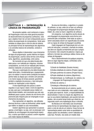 EaD
15
UNIVERSIDADE DO ESTADO DA BAHIA
LICENCIATURA EM CIÊNCIA DA COMPUTAÇÃO
CAPÍTULO 1 - INTRODUÇÃO À
LÓGICA DE PROGRAMAÇÃO
	 No presente capítulo, você conhecerá a Lógica
de Programação e terá uma visão geral do processo
de desenvolvimento de programas (softwares), visto
que o objetivo final é ter um bom embasamento para a
prática da programação de computadores. Serão apre-
sentadas as etapas para o ciclo de vida do sistema,
as principais formas de representação dos algoritmos
e os conceitos básicos de constantes, variáveis e
atribuição.
	 Nosso objetivo é desenvolver o que chamamos
de lógica de programação, quanto falamos em lógica
de programação, usamos vários termos como fluxog-
rama, algoritmos, pseudocódigo, entre outros.
	 No momento em que uma determinada ativi-
dade passa a ser realizada por máquinas, inclusive
computadores, ao invés de ser realizada pelo homem,
estamos realizando um processo de automação.
	 Para que a automação de uma determinada ativ-
idade tenha êxito, é fundamental que o equipamento
que a irá realizar o mesmo tenha condições de desem-
penhar todas as etapas que o envolve com precisão
e no menor espaço de tempo possível, garantindo
também a repetição do processo, e tais instruções
deverão ser repassadas a esta máquina.
	 A esta especificação dos passos a serem
seguidos e suas regras é dado o nome de algoritmo,
ou seja, para que o computador possa realizar um
determinado trabalho, será necessário que este seja
detalhado passo a passo, através de uma forma com-
preensível pela máquina para ser empregado no que
chamamos de programa.
	 Para representar um algoritmo, são utilizadas
diversas técnicas e cabe ao profissional, adotar aquela
que melhor se adapte as suas necessidades.
	 Existem algoritmos que apresentam os passos
apenas a nível lógico, ou seja, sem se preocupar com
detalhes de uma linguagem de programação especí-
fica, e outros que tratam os passos a serem seguidos
com maior riqueza de detalhes.
	 Na área da informática, o algoritmo é o projeto
do software, ou seja, antes de se fazer um software
na linguagem de programação desejada (Pascal, C,
Delphi, etc.) deve-se fazer o algoritmo do software.
	 Um programa, é um algoritmo escrito através de
uma linguagem de programação numa forma com-
preensível pelo computador, onde todas as ações a
serem executadas devem ser especificadas de acordo
com as regras de sintaxe da linguagem escolhida.
	 Cada Linguagem de Programação tem um con-
junto de instruções, comandos, chamado de sintaxe,
que deve ser seguida corretamente para que o progra-
ma funcione. Este conjunto de palavras e regras que
definem o formato das sentenças válidas chama-se de
sintaxe da linguagem.
	 Para o desenvolvimento de qualquer programa,
deve-se seguir algumas etapas, conhecidas como
Ciclo de Vida do Sistema:
1)	Estudo da Viabilidade (Estudos Iniciais);
2)	Análise detalhada do sistema (Projeto Lógico);
3)	Projeto preliminar do sistema (Projeto Físico);
4)	Projeto detalhado do sistema (Algoritmos);
5)	Implementação ou Codificação do sistema (na
Linguagem de Programação escolhida);
6)	Testes do sistema; e
7)	Instalação e Manutenção do sistema.
No desenvolvimento de um sistema, quanto
mais tarde um erro é detectado, mais capital e tempo
se gasta para repará-lo. Assim, a responsabilidade do
desenvolvedor é maior na criação dos algoritmos do
que na sua própria implantação, pois quando bem pro-
jetados, não se perde tempo tendo que refazê-los, as-
segurando assim uma implantação eficaz e eficiente.
	 Na literatura em informática são encontradas
várias formas de representação das etapas que com-
põem o ciclo de vida de um sistema. Essas formas de
representação podem variar tanto na quantidade de
etapas quanto nas atividades a serem realizadas em
cada fase. Portanto, não existe um modelo ideal.
 