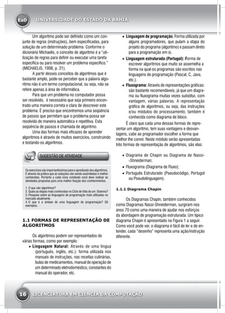 EaD
16 LICENCIATURA EM CIÊNCIA DA COMPUTAÇÃO
UNIVERSIDADE DO ESTADO DA BAHIA
	 Um algoritmo pode ser definido como um con-
junto de regras (instruções), bem especificadas, para
solução de um determinado problema. Conforme o
dicionário Michaelis, o conceito de algoritmo é a “uti-
lização de regras para definir ou executar uma tarefa
específica ou para resolver um problema específico.”
(MICHAELIS, 1998, p. 21).
	 A partir desses conceitos de algoritmos que é
bastante amplo, pode-se perceber que a palavra algo-
ritmo não é um termo computacional, ou seja, não se
refere apenas à área de informática.
	 Para que um problema no computador possa
ser resolvido, é necessário que seja primeiro encon-
trado uma maneira correta e clara de descrever este
problema. É preciso que encontremos uma seqüência
de passos que permitam que o problema possa ser
resolvido de maneira automática e repetitiva. Esta
seqüência de passos é chamada de algoritmo.
	 Uma das formas mais eficazes de aprender
algoritmos é através de muitos exercícios, construindo
e testando os algoritmos.
SUGESTÃO DE ATIVIDADE
Osexercíciossãoimportantíssimos paraoapredizado dosalgoritmos.
É através da prática que as soluções vão sendo assimiladas e melhor
conhecidas. Portanto a cada novo conteúdo você deve realizar as
atividades propostas para uma melhor fixação dos conhecimentos.
1.	O que são algoritmos?
2.	Quais as etapas mais conhecidas no Ciclo de Vida de um Sistema?
3.	Pesquise sobre as linguagens de programação mais utilizadas no
mercado atualmente.
4.	O que é a sintaxe de uma linguagem de programação? Dê
exemplos.
1.1 FORMAS DE REPRESENTAÇÃO DE
ALGORITMOS
	 Os algoritmos podem ser representados de
várias formas, como por exemplo:
•	 Linguagem Natural: Através de uma língua
(português, inglês, etc.): forma utilizada nos
manuais de instruções, nas receitas culinárias,
bulas de medicamentos, manual de operação de
um determinado eletrodoméstico, constantes do
manual do operador, etc.
•	 Linguagem de programação: Forma utilizada por
alguns programadores, que pulam a etapa do
projeto do programa (algoritmo) e passam direto
para a programação em si.
•	 Linguagem estruturada (Portugol): Forma de
escrever algoritmos que muito se assemelha a
forma na qual os programas são escritos nas
linguagens de programação (Pascal, C, Java,
etc.).
•	 Fluxograma: Através de representações gráficas:
são bastante recomendáveis, já que um diagra-
ma ou fluxograma muitas vezes substitui, com
vantagem, várias palavras. A representação
gráfica de algoritmos, ou seja, das instruções
e/ou módulos do processamento, também é
conhecida como diagrama de bloco.
	 É claro que cada uma dessas formas de repre-
sentar um algoritmo, tem suas vantagens e desvan-
tagens, cabe ao programador escolher a forma que
melhor lhe convir. Neste módulo serão apresentadas
três formas de representação de algoritmos, são elas:
•	 Diagrama de Chapin ou Diagrama de Nassi-
-Shneiderman;
•	 Fluxograma (Diagrama de Fluxo);
•	 Português Estruturado (Pseudocódigo, Portugol
ou Pseudolinguagem).
1.1.1 Diagrama Chapin
	 Os Diagramas Chapin, também conhecidos
como Diagramas Nassi-Shneiderman, surgiram nos
anos 70 como uma maneira de ajudar nos esforços
da abordagem de programação estruturada. Um típico
diagrama Chapin é apresentado na Figura 1 a seguir.
Como você pode ver, o diagrama é fácil de ler e de en-
tender, cada “desenho” representa uma ação/instrução
diferente.
 