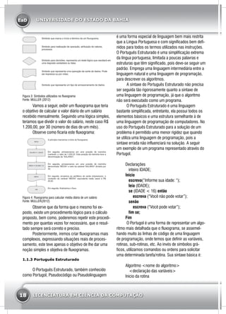 EaD
18 LICENCIATURA EM CIÊNCIA DA COMPUTAÇÃO
UNIVERSIDADE DO ESTADO DA BAHIA
Figura 3: Símbolos utilizados no fluxograma
Fonte: MULLER (2012)
	 Vamos a seguir, exibir um fluxograma que teria
o objetivo de calcular o valor diário de um salário
recebido mensalmente. Seguindo uma lógica simples,
teríamos que dividir o valor do salário, neste caso R$
1.200,00, por 30 (número de dias de um mês).
	 Observe como ficaria este fluxograma:
Figura 4: Fluxograma para calcular média diária de um salário
Fonte: MULLER(2012)
	 Observe que da forma que o mesmo foi ex-
posto, existe um procedimento lógico para o cálculo
proposto, bem como, poderemos repetir este procedi-
mento por quantas vezes for necessário, que o resul-
tado sempre será correto e preciso.
	 Posteriormente, iremos criar fluxogramas mais
complexos, expressando situações reais de proces-
samento, este teve apenas o objetivo de lhe dar uma
noção simples e objetiva de fluxogramas.
1.1.3 Português Estruturado
	 O Português Estruturado, também conhecido
como Portugol, Pseudocódigo ou Pseudolinguagem
é uma forma especial de linguagem bem mais restrita
que a Língua Portuguesa e com significados bem defi-
nidos para todos os termos utilizados nas instruções.
O Português Estruturado é uma simplificação extrema
da língua portuguesa, limitada a poucas palavras e
estruturas que têm significado, pois deve-se seguir um
padrão. Emprega uma linguagem intermediária entre a
linguagem natural e uma linguagem de programação,
para descrever os algoritmos.
	 A sintaxe do Português Estruturado não precisa
ser seguida tão rigorosamente quanto a sintaxe de
uma linguagem de programação, já que o algoritmo
não será executado como um programa.
	 O Português Estruturado é uma linguagem
bastante simplificada, entretanto, ela possui todos os
elementos básicos e uma estrutura semelhante à de
uma linguagem de programação de computadores. No
uso do Português Estruturado para a solução de um
problema é permitido uma menor rigidez que quando
se utiliza uma linguagem de programação, pois a
sintaxe errada não influenciará na solução. A seguir
um exemplo de um programa representado através do
Portugol.
Declarações
   inteiro IDADE;
Inicio
   escreva(“Informe sua idade: “);
   leia (IDADE);
   se (IDADE < 16) então
       escreva (“Você não pode votar”);
   senão
       escreva (“Você pode votar”);
   fim se;
Fim
	 O Portugol é uma forma de representar um algo-
ritmo mais detalhada que o fluxograma, se assemel-
hando muito às linhas de código de uma linguagem
de programação, onde temos que definir as variáveis,
rotinas, sub-rotinas, etc. Ao invés de símbolos grá-
ficos, utilizamos comandos ou ordens para solicitar
uma determinada tarefa/rotina. Sua sintaxe básica é:
Algoritmo <nome do algoritmo>
<declaração das variáveis>
Inicio da rotina
 