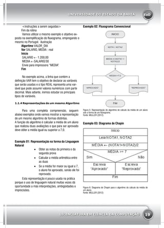 EaD
19
UNIVERSIDADE DO ESTADO DA BAHIA
LICENCIATURA EM CIÊNCIA DA COMPUTAÇÃO
	<instruções a serem seguidas>
Fim da rotina
	 Vamos utilizar o mesmo exemplo e objetivo ex-
posto na exemplificação do fluxograma, empregando o
mesmo no Portugol. ilustração
Algoritmo VALOR_DIA
Var SALARIO, MEDIA : real
Inicio
	SALARIO ← 1.200,00
	MEDIA ←SALARIO/30
	Envie para impressora “MEDIA”
Fim
	 No exemplo acima, a linha que contém a
definição VAR tem o objetivo de declarar as variáveis
que serão usadas e o tipo REAL representa uma var-
iável que pode assumir valores numéricos com parte
decimal. Mais adiante, iremos estudar os principais
tipos de variáveis.
1.1.4 Representações de um mesmo Algoritmo
	 Para uma completa compreensão, seguem
abaixo exemplos onde vamos mostrar a representação
de um mesmo algoritmo de formas distintas.
A função do algoritmo é calcular a média de um aluno
que realizou duas avaliações e que para ser aprovado
deve obter a média igual ou superior a 7,0.
Exemplo 01: Representação na forma da Linguagem
Natural
•	 Obter as notas da primeira e da
segunda prova
•	 Calcular a média aritmética entre
as duas
•	 Se a média for maior ou igual a 7,
o aluno foi aprovado, senão ele foi
reprovado.
	 Esta representação é pouco usada na prática
porque o uso de linguagem natural muitas vezes dá
oportunidade a más interpretações, ambigüidades e
imprecisões.
Exemplo 02: Fluxograma Convencional
Figura 5: Representação do algoritmo de cálculo da média de um aluno
sob a forma de um fluxograma.
Fonte: MULLER (2012)
Exemplo 03: Diagrama de Chapin
Figura 6: Diagrama de Chapin para o algoritmo do cálculo da média de
um aluno.
Fonte: MULLER (2012)
 