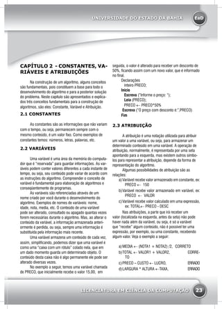 EaD
23
UNIVERSIDADE DO ESTADO DA BAHIA
LICENCIATURA EM CIÊNCIA DA COMPUTAÇÃO
CAPÍTULO 2 - CONSTANTES, VA-
RIÁVEIS E ATRIBUIÇÕES
	 Na construção de um algoritmo, alguns conceitos
são fundamentais, pois constituem a base para todo o
desenvolvimento do algoritmo e para a posterior solução
do problema. Neste capítulo são apresentados e explica-
dos três conceitos fundamentais para a construção de
algoritmos, são eles: Constante, Variável e Atribuição.
2.1 CONSTANTES
	 As constantes são as informações que não variam
com o tempo, ou seja, permanecem sempre com o
mesmo conteúdo, é um valor fixo. Como exemplos de
constantes temos: números, letras, palavras, etc.
2.2 VARIÁVEIS
	 Uma variável é uma área da memória do computa-
dor que é “reservada” para guardar informações. As var-
iáveis podem conter valores diferentes a cada instante de
tempo, ou seja, seu conteúdo pode variar de acordo com
as instruções do algoritmo. Compreender o conceito de
variável é fundamental para elaboração de algoritmos e
conseqüentemente de programas.
	 As variáveis são referenciadas através de um
nome criado por você durante o desenvolvimento do
algoritmo. Exemplos de nomes de variáveis: nome,
idade, nota, media, etc. O conteúdo de uma variável
pode ser alterado, consultado ou apagado quantas vezes
forem necessárias durante o algoritmo. Mas, ao alterar o
conteúdo da variável, a informação armazenada anteri-
ormente é perdida, ou seja, sempre uma informação é
substituída pela informação mais recente.
	 Uma variável armazena um conteúdo de cada vez,
assim, simplificando, podemos dizer que uma variável é
como uma “caixa com um rótulo” colado nela, que em
um dado momento guarda um determinado objeto. O
conteúdo desta caixa não é algo permanente ele pode ser
alterado diversas vezes.
	 No exemplo a seguir, temos uma variável chamada
de PRECO, que inicialmente recebe o valor 15,00, em
seguida, o valor é alterado para receber um desconto de
50%, ficando assim com um novo valor, que é informado
no final.
Declarações
   inteiro PRECO;
Inicio
   Escreva (“Informe o preço: “);
   Leia (PRECO);
   PRECO ← PRECO*50%
	Escreva (“O preço com desconto é:”,PRECO)
Fim
2.3 ATRIBUIÇÃO
	 A atribuição é uma notação utilizada para atribuir
um valor a uma variável, ou seja, para armazenar um
determinado conteúdo em uma variável. A operação de
atribuição, normalmente, é representada por uma seta
apontando para a esquerda, mas existem outros símbo-
los para representar a atribuição, depende da forma de
representação do algoritmo.
	 Algumas possibilidades de atribuição são as
relações:
a)	Variável recebe valor armazenado em constante, ex:
PRECO ← 150
b)	Variável recebe valor armazenado em variável, ex:
PRECO ← VALOR
c)	Variável recebe valor calculado em uma expressão,
ex: TOTAL← PRECO - DESC
	 Nas atribuições, a parte que irá receber um
valor (localizada na esquerda, antes da seta) não pode
haver nada além da variável, ou seja, é só a variável
que “recebe” algum conteúdo, não é possível ter uma
expressão, por exemplo, ou uma constante, recebendo
algum valor. Veja o exemplo a seguir:
a)	MEDIA ← (NOTA1 + NOTA2) /2, 	CORRETO
b)	TOTAL ← VALOR1 + VALOR2,		 CORRE-
TO
c)	PRECO – CUSTO ← LUCRO, 		 ERRADO
d)	LARGURA * ALTURA ←TAXA,		 ERRADO
 