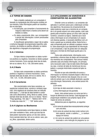 EaD
24 LICENCIATURA EM CIÊNCIA DA COMPUTAÇÃO
UNIVERSIDADE DO ESTADO DA BAHIA
2.4 TIPOS DE DADOS
	 Todo o trabalho realizado por um computador é
baseado na manipulação das informações contidas em
sua memória. Estas informações podem ser classifica-
das em dois tipos:
•	 As instruções, que comandam o funcionamento da
máquina e determinam a maneira como devem ser
tratados os dados.
•	 Os dados propriamente ditos, que correspondem
à porção das informações a serem processadas
pelo computador.
	 A classificação apresentada a seguir não se aplica
a nenhuma linguagem de programação específica; pelo
contrário, ela sintetiza os padrões utilizados na maioria
dos algoritmos e linguagens de programação.
2.4.1 Inteiros
	 Os tipos inteiros compreendem os dados numéri-
cos positivos ou negativos. Excluindo-se destes qualquer
número fracionário. Como exemplo deste tipo de dado,
tem-se os valores: 46, 0, -120, 256 dentre outros.
2.4.2 Reais
	 Os tipos reais compreendem os dados numéricos
positivos e negativos e números fracionários. Como
exemplo deste tipo de dado, tem-se os valores: 46, 0,
-120, 1.34, -12.345, 256 dentre outros.
2.4.3 Caracteres
	 São caracterizados como tipos caracteres, as
seqüências contendo letras, números e símbolos espe-
ciais. Uma seqüência de caracteres deve ser indicada
entre aspas (“”). Este tipo de dado também é conhe-
cido como alfanumérico, string, literal ou cadeia. Como
exemplo deste tipo de dado, tem-se os valores: “Nome”,
“Praça Igaratinga, 120, Apto 1”, “Telefone 3221-1018”,
“A média das notas foi”, “ ”, “150” dentre outros.
2.4.4 Lógicos ou Booleanos
	 São caracterizados como tipos lógicos os dados
com valor verdadeiro e falso, sendo que este tipo de
dado poderá representar apenas um dos dois valores.
Como exemplo deste tipo, tem-se os valores: sexo, pos-
sui_filhos, aposentado, dentre outros.
2.5 UTILIZANDO AS VARIÁVEIS E
CONSTANTES NO ALGORITMO
	 Entender como as variáveis e as constantes são
aplicadas é o primeiro passo para a elaboração corretas
dos algoritmos. No processo de armazenamento de
dados podemos supor que a memória de um computa-
dor é um grande arquivo com várias gavetas, onde cada
gaveta pode armazenar apenas um único valor (seja ele
numérico, caractere ou lógico). Sabendo que o local
onde a informação vai ser armazenada é um arquivo
com diversas gavetas, é necessário identificar com um
nome a gaveta que se pretende utilizar. Desta forma o
valor armazenado pode ser utilizado a qualquer momen-
to. Outra observação é que dependendo da informação
a ser armazenada, o tipo de gaveta deve ser adequado
tanto para o formato da informação quanto para o ta-
manho.
	 Como visto anteriormente, informações corre-
spondentes a diversos tipos de dados são armazenadas
nas memórias dos computadores. Para acessar individ-
ualmente cada uma destas informações, em princípio,
seria necessário saber o tipo de dado desta informação
(ou seja, o número de bytes de memória por ela ocu-
pados) e a posição inicial deste conjunto de bytes na
memória.
	 Percebe-se que esta sistemática de acesso a
informações na memória é bastante ilegível e difícil de se
trabalhar. Para contornar esta situação criou-se o con-
ceito de variável, que é uma entidade destinada a guardar
uma informação. Basicamente, uma variável possui três
atributos:
a)	Um nome;
b)	Um tipo de dado associado à mesma; e
c)	Uma informação por ela guardada.
	 Assim, toda variável possui um nome que tem a
função de diferenciá-la das demais. Cada linguagem de
programação estabelece suas próprias regras de for-
mação de nomes de variáveis.
	 Adotaremos para os algoritmos, as seguintes
regras:
a)	Um nome de variável deve necessariamente começar
com uma letra;
b)	Um nome de variável não deve conter nenhum sím-
bolo especial, exceto a sublinha ( _ ) e nenhum
espaço em branco;
c)	 Um nome de variável não poderá ser uma palavra
reservada a uma instrução de programa ou co-
 