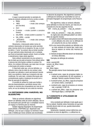 EaD
25
UNIVERSIDADE DO ESTADO DA BAHIA
LICENCIATURA EM CIÊNCIA DA COMPUTAÇÃO
mando.
	 A seguir é possível perceber os exemplos de
nomes de variáveis utilizados de forma correta e errada:
•	 Media 		 – correto;
•	 1MES 		 – errado (não começou
por uma letra)
•	 Ano1 		 – correto
•	 O menino 	 – errado (contém o caractere
branco)
•	 SAL/HORA 	 – errado (contém o caractere “/”)
•	 SAL_HORA 	– correto
•	 _DESCONTO 	 – errado (não começou
com uma letra)
Obviamente, é interessante adotar nomes de
variáveis relacionados às funções que serão exercidas
pelas mesmas dentro de um programa. Ou seja, na hora
de definir o “nome” da variável, deve-se tentar escolher
um que realmente esteja relacionado com o conteúdo
que ficará armazenado naquela variável. Assim se facilita
o entendimento e lógica deste algoritmo.
	 Outro atributo característico de uma variável é o
tipo de dado que ela pode armazenar. Este atributo define
a natureza das informações contidas na variável. Por
último, há o atributo informação, que nada mais é do que
a informação útil contida na variável.
	 É importante saber que, uma vez definidos, os
atributos nome e tipo de dado de uma variável, estes
não podem ser alterados e assim permanecem durante
toda a sua existência, desde que o programa não seja
modificado. Por outro lado, o atributo informação está
constantemente sujeito a mudanças de acordo com o
fluxo de execução do algoritmo.
	 O conceito de variável foi criado para facilitar a
vida dos desenvolvedores, permitindo acessar infor-
mações na memória dos computadores por meio de um
nome, em vez do endereço de uma célula de memória.
2.6 DEFININDO UMA VARIÁVEL NO
ALGORITMO
	 Todas as variáveis utilizadas em algoritmos
devem ser definidas antes de serem utilizadas. Isto se
faz necessário para permitir que o compilador reserve
um espaço na memória para as mesmas.
	 Existem algumas linguagens de programação
(como BASIC e FORTRAN) que dispensam esta
definição, uma vez que o espaço na memória é reser-
vado à medida que novas variáveis são encontradas
no decorrer do programa. Nos algoritmos usaremos
a definição de variáveis por assemelhar-se com as
principais linguagens de programação como Pascal e
C.
	 Nos algoritmos, todas as variáveis utilizadas
serão definidas no início do mesmo, por meio de um
comando de uma das seguintes formas:
VAR <nome_da_variável> : <tipo_da_variável>
ou
VAR <lista_de_variáveis> : <tipo_das_variáveis>
	 As regras para esta definição podem ser enten-
didas da seguinte maneira:
a)	A palavra-chave VAR deverá estar presente sempre
e será utilizada uma única vez na definição de
um conjunto de uma ou mais variáveis;
b)	Em uma mesma linha poderão ser definidas uma
ou mais variáveis do mesmo tipo; neste caso,
deve-se separar os nomes das mesmas por
vírgulas;
c)	Variáveis de tipos diferentes devem ser declaradas
em linhas diferentes.
	 Exemplos de definição de variáveis:
VAR
nome: caracter[40]
numero_de_filhos: inteiro
custo: real
tem_filhos: lógico
No exemplo anterior foram declaradas quatro
variáveis:
•	 A variável nome, capaz de armazenar dados ca-
ractere de comprimento 40 (40 caracteres), a
exemplo: Fabrizio Leandro Fonsêca Fiscina;
•	 A variável numero_de_filhos, capaz de armazenar
um número inteiro, a exemplo 3;
•	 a variável custo, capaz de armazenar um número
real, a exemplo 13.987,45;
•	 a variável tem_filhos, capaz de armazenar uma
informação lógica, a exemplo SIM.
2.7 CONCEITO E UTILIDADE DE
CONSTANTES
	 Uma constante por definição é tudo aquilo que é
fixo ou estável. Existirão vários momentos em que este
conceito deverá estar em uso, quando desenvolver-
mos programas.
	 Geralmente é bastante comum definirmos uma
constante no início do algoritmo, e a utilizarmos no
 