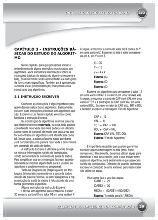 EaD
29
UNIVERSIDADE DO ESTADO DA BAHIA
LICENCIATURA EM CIÊNCIA DA COMPUTAÇÃO
CAPÍTULO 3 - INSTRUÇÕES BÁ-
SICAS DO ESTUDO DO ALGORIT-
MO
	 Neste capitulo, para que possamos iniciar o
entendimento de alguns exemplos relacionados aos
algoritmos, você encontrará informações sobre as
instruções básicas do estudo do algoritmo (escreva e
leia), posteriormente serão apresentadas as instruções
de forma mais específicas. Também será apresentada
a escrita linear (horizontalização) indispensável na
construção dos algoritmos.
3.1 INSTRUÇÃO ESCREVER
	 Conhecer as instruções é algo importante para
quem deseja realizar bons algoritmos. Basicamente
existem duas instruções principais em algoritmos que
são: Escrever e Ler. Neste capítulo veremos como
funciona a instrução Escreva.
	 Na construção de algoritmos teremos palavras
que determinaremos reservada, ou seja, toda palavra
considerada reservada não mais poderá ser utilizada
como nome de variável, de modo que toda a vez que
for encontrada em algoritmos será identificada como
tal. Neste caso, a palavra Escreva daqui por diante
será considerada uma palavra reservada e determinará
um comando de saída de dados.
	 A instrução Escreva é utilizada quando deseja-
se mostrar informações na tela do computador,
sendo denominada de comando de saída de dados.
Para simplificar, usa-se a instrução Escreva, quando
necessita-se mostrar algum dado para o usuário do
algoritmo e posteriormente no programa).
	 Tanto no Diagrama de Chapin quanto em Por-
tuguês Estruturado representa-se a saída de dados
através da palavra Escreva. Já em Fluxogramas a rep-
resentação da saída de dados é feita através de uma
forma geométrica específica.
	 Alguns exemplos da instrução Escreva:
	 Escreva um algoritmo para armazenar o valor
30 em uma variável X e o valor 10 em uma variável Y.
A seguir, armazenar a soma do valor de X com o de Y
em uma variável Z. Escrever na tela o valor armazena-
do em X, em Y e em Z.
X ←30
Y ←10
Z ← X+Y
Escreva (X)
Escreva (X)
Escreva (X)
Escreva um algoritmo para armazenar o valor 12
em uma variável CAP e o valor 8 em uma variável VAL.
A seguir, armazenar a soma de CAP com VAL em uma
variável TOT e a subtração de CAP com VAL em uma
variável DOL. Escrever o valor de CAP, VAL, TOT e DOL
e também escrever a mensagem ‘Fim do Algoritmo’.
CAP ← 12
VAL ← 8
TOT ← CAP + VAL
DOL ← CAP – VAL
Escreva CAP, VAL, TOT, DOL
Escreva “Fim do Algoritmo”
	 É importante ressaltar que quando queremos
escrever alguma mensagem na tela (letra, frase,
número etc.) literalmente, devemos utilizar aspas para
identificar o que será escrito, pois o que estiver entre
aspas no algoritmo, será exatamente o que aparecerá
na tela do computador. Diferente de quando queremos
escrever o conteúdo de uma variável, pois neste caso
não utiliza-se aspas.
	 Veja como fica o uso das aspas:
IDADE1 ← 20
IDADE2 ← 30
MEDIA ← (IDADE1+INDADE2)
Escreva “A média geral é:”,MEDIA
 
