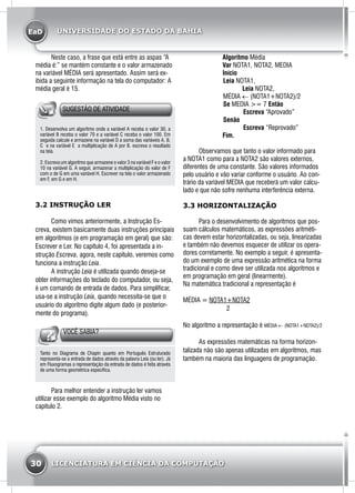 EaD
30 LICENCIATURA EM CIÊNCIA DA COMPUTAÇÃO
UNIVERSIDADE DO ESTADO DA BAHIA
	 Neste caso, a frase que está entre as aspas “A
média é:” se mantém constante e o valor armazenado
na variável MÉDIA será apresentado. Assim será ex-
ibida a seguinte informação na tela do computador: A
média geral é 15.
SUGESTÃO DE ATIVIDADE
1. Desenvolva um algoritmo onde a variável A receba o valor 30, a
variável B receba o valor 70 e a variável C receba o valor 100. Em
seguida calcule e armazene na variável D a soma das variáveis A, B,
C e na variável E a multiplicação de A por B. escreva o resultado
na tela.
2. Escreva um algoritmo que armazene o valor 3 na variável F e o valor
10 na variável G. A seguir, armazenar a multiplicação do valor de F
com o de G em uma variável H. Escrever na tela o valor armazenado
em F, em G e em H.
3.2 INSTRUÇÃO LER
	 Como vimos anteriormente, a Instrução Es-
creva, existem basicamente duas instruções principais
em algoritmos (e em programação em geral) que são:
Escrever e Ler. No capítulo 4, foi apresentada a in-
strução Escreva, agora, neste capítulo, veremos como
funciona a instrução Leia.
	 A instrução Leia é utilizada quando deseja-se
obter informações do teclado do computador, ou seja,
é um comando de entrada de dados. Para simplificar,
usa-se a instrução Leia, quando necessita-se que o
usuário do algoritmo digite algum dado (e posterior-
mente do programa).
VOCÊ SABIA?
Tanto no Diagrama de Chapin quanto em Português Estruturado
representa-se a entrada de dados através da palavra Leia (ou ler). Já
em Fluxogramas a representação da entrada de dados é feita através
de uma forma geométrica específica.
	 Para melhor entender a instrução ler vamos
utilizar esse exemplo do algoritmo Média visto no
capitulo 2.
Algoritmo Média
Var NOTA1, NOTA2, MEDIA
Início
	Leia NOTA1,
Leia NOTA2,
	MÉDIA ← (NOTA1+NOTA2)/2
	Se MEDIA >= 7 Então
		 Escreva “Aprovado”
	Senão
		 Escreva “Reprovado”
Fim.
	 Observamos que tanto o valor informado para
a NOTA1 como para a NOTA2 são valores externos,
diferentes de uma constante. São valores informados
pelo usuário e vão variar conforme o usuário. Ao con-
trário da variável MEDIA que receberá um valor calcu-
lado e que não sofre nenhuma interferência externa.
3.3 HORIZONTALIZAÇÃO
	 Para o desenvolvimento de algoritmos que pos-
suam cálculos matemáticos, as expressões aritméti-
cas devem estar horizontalizadas, ou seja, linearizadas
e também não devemos esquecer de utilizar os opera-
dores corretamente. No exemplo a seguir, é apresenta-
do um exemplo de uma expressão aritmética na forma
tradicional e como deve ser utilizada nos algoritmos e
em programação em geral (linearmente).
Na matemática tradicional a representação é 	
MÉDIA = NOTA1+NOTA2
			 2
No algoritmo a representação é MÉDIA ← (NOTA1+NOTA2)/2
	 As expressões matemáticas na forma horizon-
talizada não são apenas utilizadas em algoritmos, mas
também na maioria das linguagens de programação.
 