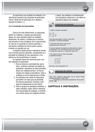 EaD
37
UNIVERSIDADE DO ESTADO DA BAHIA
LICENCIATURA EM CIÊNCIA DA COMPUTAÇÃO
	 As expressões cujo resultado da avaliação é um
valor literal (caractere) são chamadas de expressões
Literais. Neste tipo de expressões só é utilizado o
operador de literais (+).
4.2.4 Avaliação de Expressões
	 Como já foi visto anteriormente, as expressões
podem ser avaliadas, e aquelas que apresentam
apenas um único operador podem ser avaliadas
diretamente. No entanto, à medida que as mesmas
vão tornando-se mais complexas com o aparecimento
de mais de um operando na mesma expressão, é
necessária a avaliação da mesma passo a passo,
tomando um operador por vez.
	 A seqüência destes passos é definida de acordo
com o formato geral da expressão, considerando-se a
prioridade de avaliação de seus operadores e a ex-
istência ou não de parênteses na mesma.
	 As seguintes regras são essenciais para a cor-
reta avaliação de expressões:
1.	 Deve-se observar a prioridade dos opera-
dores, conforme mostrado nas tabelas de
operadores: operadores de maior prioridade
devem ser avaliados primeiro. Se houver
empate com relação à precedência, então a
avaliação se faz da esquerda para a direita.
2.	 Os parênteses são usado em expressões
para definir um maior grau de prioridade
dos demais operadores, forçando a aval-
iação da subexpressão em seu interior.
3.	 Entre os grupos de operadores existentes, a
saber, aritmético, lógico, literal e relacional,
há uma prioridade de avaliação: os aritméti-
cos e literais devem ser avaliados primeiro;
a seguir, são avaliadas as subexpressões
com operadores relacionais e, por último os
operadores lógicos são avaliados.
SUGESTÃO DE ATIVIDADE
1. Dados as variáveis e operações:
v1 := 10
v2 := 5 + v1
v1 := v2 * 2
Como fazer para segurar e mostrar o valor inicial
da variável v1 no final das operações?
2. Como fazer para passar o valor de uma
variável para outra e vice-versa?
3. Quais as operações necessárias para intercambiar os valores
de 3 variáveis a, b e c de modo que a fique com o valor de
b; b fique com o valor de c e c fique com o valor de a?
4. Se x possui o valor 10 e foram executadas
as seguintes instruções:
	 x := X + 6
	 X := X - 4
	 X := X / 2
	 X := 6 * X
Qual será o valor armazenado em x?
INDICAÇÃO DE LEITURA
Farrer, Harry. Algoritmos Estruturados. Rio de Janeiro: Editora
Guanabara Koogan S.A, 1989. 252p.
______.Programação Estruturada de Computadores. Rio de Janeiro:
Ed. LTC, 1989.
CAPÍTULO 5 INSTRUÇÕES
 