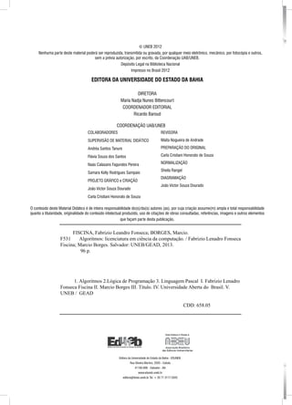 COLABORADORES
SUPERVISÃO DE MATERIAL DIDÁTICO
Andréa Santos Tanure
Flávia Souza dos Santos
Naás Calasans Fagundes Pereira
Samara Kelly Rodrigues Sampaio
PROJETO GRÁFICO e CRIAÇÃO
João Victor Souza Dourado
Carla Cristiani Honorato de Souza
REVISORA
Maíta Nogueira de Andrade
Preparação do original
Carla Cristiani Honorato de Souza
NORMALIZAÇÃO
Sheila Rangel
DIAGRAMAÇÃO
João Victor Souza Dourado
© UNEB 2012
Nenhuma parte deste material poderá ser reproduzida, transmitida ou gravada, por qualquer meio eletrônico, mecânico, por fotocópia e outros,
sem a prévia autorização, por escrito, da Coordenação UAB/UNEB.
Depósito Legal na Biblioteca Nacional
Impresso no Brasil 2012
EDITORA DA UNIVERSIDADE DO ESTADO DA BAHIA
DIRETORA
Maria Nadja Nunes Bittencourt
COORDENADOR EDITORIAL
Ricardo Baroud
O conteúdo deste Material Didático é de inteira responsabilidade do(s)/da(s) autores (as), por cuja criação assume(m) ampla e total responsabilidade
quanto a titularidade, originalidade do conteúdo intelectual produzido, uso de citações de obras consultadas, referências, imagens e outros elementos
que façam parte desta publicação.
COORDENAÇÃO UAB/UNEB
Editora da Universidade do Estado da Bahia - EDUNEB.
Rua Silveira Martins, 2555 - Cabula
41150-000 - Salvador - BA
www.eduneb.uneb.br
editora@listas.uneb.br Tel. + 55 71 3117-5342
FISCINA, Fabrizio Leandro Fonseca; BORGES, Marcio.
F531 Algoritmos: licenciatura em ciência da computação. / Fabrizio Lenadro Fonseca
Fiscina; Marcio Borges. Salvador: UNEB/GEAD, 2013.
96 p.
	 1. Algoritmos 2.Lógica de Programação 3. Linguagem Pascal I. Fabrizio Lenadro
Fonseca Fiscina II. Marcio Borges III. Título. IV. Universidade Aberta do Brasil. V.
UNEB / GEAD
							 CDD: 658.05
 