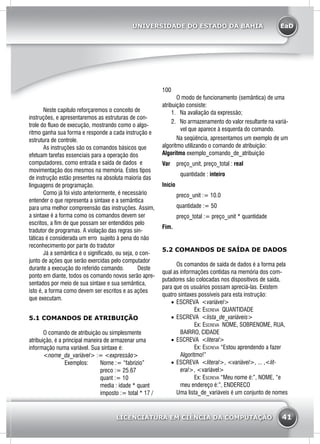 EaD
41
UNIVERSIDADE DO ESTADO DA BAHIA
LICENCIATURA EM CIÊNCIA DA COMPUTAÇÃO
	 Neste capitulo reforçaremos o conceito de
instruções, e apresentaremos as estruturas de con-
trole do fluxo de execução, mostrando como o algo-
ritmo ganha sua forma e responde a cada instrução e
estrutura de controle.
	 As instruções são os comandos básicos que
efetuam tarefas essenciais para a operação dos
computadores, como entrada e saída de dados e
movimentação dos mesmos na memória. Estes tipos
de instrução estão presentes na absoluta maioria das
linguagens de programação.
	 Como já foi visto anteriormente, é necessário
entender o que representa a sintaxe e a semântica
para uma melhor compreensão das instruções. Assim,
a sintaxe é a forma como os comandos devem ser
escritos, a fim de que possam ser entendidos pelo
tradutor de programas. A violação das regras sin-
táticas é considerada um erro sujeito à pena do não
reconhecimento por parte do tradutor
	 Já a semântica é o significado, ou seja, o con-
junto de ações que serão exercidas pelo computador
durante a execução do referido comando. 	 Deste
ponto em diante, todos os comando novos serão apre-
sentados por meio de sua sintaxe e sua semântica,
isto é, a forma como devem ser escritos e as ações
que executam.
5.1 COMANDOS DE ATRIBUIÇÃO
	 O comando de atribuição ou simplesmente
atribuição, é a principal maneira de armazenar uma
informação numa variável. Sua sintaxe é:
	<nome_da_variável> := <expressão>
		 Exemplos: 	 Nome := “fabrizio”
			 preco := 25.67
			 quant := 10
			 media : idade * quant
			 imposto := total * 17 /
100
	 O modo de funcionamento (semântica) de uma
atribuição consiste:
1.	 Na avaliação da expressão;
2.	 No armazenamento do valor resultante na variá-
vel que aparece à esquerda do comando.
	 Na seqüência, apresentamos um exemplo de um
algoritmo utilizando o comando de atribuição:
Algoritmo exemplo_comando_de_atribuição
Var 	 preço_unit, preço_total : real
		 quantidade : inteiro
Início
	 preco_unit := 10.0
	 quantidade := 50
	 preço_total := preço_unit * quantidade
Fim.
5.2 COMANDOS DE SAÍDA DE DADOS
	 Os comandos de saída de dados é a forma pela
qual as informações contidas na memória dos com-
putadores são colocadas nos dispositivos de saída,
para que os usuários possam apreciá-las. Existem
quatro sintaxes possíveis para esta instrução:
•	 ESCREVA <variável>
	Ex: Escreva QUANTIDADE
•	 ESCREVA <lista_de_variáveis>
	Ex: Escreva NOME, SOBRENOME, RUA,
BAIRRO, CIDADE
•	 ESCREVA <literal>
	Ex: Escreva “Estou aprendendo a fazer
Algoritmo!”
•	 ESCREVA <literal>, <variável>, ... ,<lit-
eral>, <variável>
	 Ex: Escreva “Meu nome é:”, NOME, “e
meu endereço é:”, ENDERECO
	 Uma lista_de_variáveis é um conjunto de nomes
 