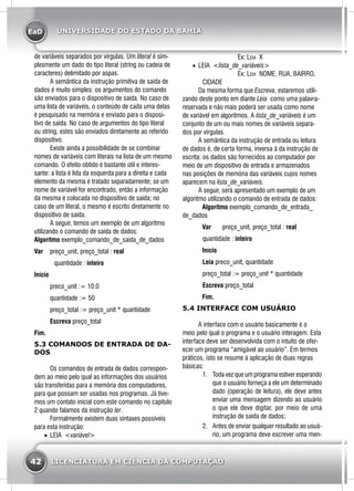 EaD
42 LICENCIATURA EM CIÊNCIA DA COMPUTAÇÃO
UNIVERSIDADE DO ESTADO DA BAHIA
de variáveis separados por vírgulas. Um literal é sim-
plesmente um dado do tipo literal (string ou cadeia de
caracteres) delimitado por aspas.
	 A semântica da instrução primitiva de saída de
dados é muito simples: os argumentos do comando
são enviados para o dispositivo de saída. No caso de
uma lista de variáveis, o conteúdo de cada uma delas
é pesquisado na memória e enviado para o disposi-
tivo de saída. No caso de argumentos do tipo literal
ou string, estes são enviados diretamente ao referido
dispositivo.
	 Existe ainda a possibilidade de se combinar
nomes de variáveis com literais na lista de um mesmo
comando. O efeito obtido é bastante útil e interes-
sante: a lista é lida da esquerda para a direita e cada
elemento da mesma é tratado separadamente; se um
nome de variável for encontrado, então a informação
da mesma é colocada no dispositivo de saída; no
caso de um literal, o mesmo é escrito diretamente no
dispositivo de saída.
	 A seguir, temos um exemplo de um algoritmo
utilizando o comando de saída de dados:
Algoritmo exemplo_comando_de_saída_de_dados
Var 	 preço_unit, preço_total : real
		 quantidade : inteiro
Início
	 preco_unit := 10.0
	 quantidade := 50
	 preço_total := preço_unit * quantidade
	 Escreva preço_total
Fim.
5.3 COMANDOS DE ENTRADA DE DA-
DOS
	 Os comandos de entrada de dados correspon-
dem ao meio pelo qual as informações dos usuários
são transferidas para a memória dos computadores,
para que possam ser usadas nos programas. Já tive-
mos um contato inicial com este comando no capitulo
2 quando falamos da instrução ler.
	 Formalmente existem duas sintaxes possíveis
para esta instrução:
•	 LEIA <variável>
	Ex: Leia X
•	 LEIA <lista_de_variáveis>
	Ex: Leia NOME, RUA, BAIRRO,
CIDADE
	 Da mesma forma que Escreva, estaremos utili-
zando deste ponto em diante Leia como uma palavra-
reservada e não mais poderá ser usada como nome
de variável em algoritmos. A lista_de_variáveis é um
conjunto de um ou mais nomes de variáveis separa-
dos por vírgulas.
	 A semântica da instrução de entrada ou leitura
de dados é, de certa forma, inversa à da instrução de
escrita: os dados são fornecidos ao computador por
meio de um dispositivo de entrada e armazenados
nas posições de memória das variáveis cujos nomes
aparecem na lista_de_variáveis.
	 A seguir, será apresentado um exemplo de um
algoritmo utilizando o comando de entrada de dados:
Algoritmo exemplo_comando_de_entrada_
de_dados
Var 	 preço_unit, preço_total : real
	quantidade : inteiro
Início
	Leia preco_unit, quantidade
	preço_total := preço_unit * quantidade
	Escreva preço_total
Fim.
5.4 INTERFACE COM USUÁRIO
	 A interface com o usuário basicamente é o
meio pelo qual o programa e o usuário interagem. Esta
interface deve ser desenvolvida com o intuito de ofer-
ecer um programa “amigável ao usuário”. Em termos
práticos, isto se resume à aplicação de duas regras
básicas:
1.	 Toda vez que um programa estiver esperando
que o usuário forneça a ele um determinado
dado (operação de leitura), ele deve antes
enviar uma mensagem dizendo ao usuário
o que ele deve digitar, por meio de uma
instrução de saída de dados;
2.	 Antes de enviar qualquer resultado ao usuá-
rio, um programa deve escrever uma men-
 