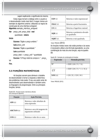 EaD
43
UNIVERSIDADE DO ESTADO DA BAHIA
LICENCIATURA EM CIÊNCIA DA COMPUTAÇÃO
EXP (r) Retorna o valor exponencial
FRAC (r) Retorna a parte fracionária
LN (r) Retorna o logaritmo natural
SQR (r)
Retorna o parâmetro elevado
ao quadrado.
SQRT (r) Retorna a raiz quadrada.
Fonte: PREUSS (2012)
As funções muitas vezes não estão prontas e às vezes
é necessário utilizar uma fórmula equivalente, ou uma
combinação de mais de uma função, veja no quadro
09:
Quadro 09 - Exemplos de combinações de funções
Expressão Fórmula prevista
YX
= EXP ( LN ( Y ) * X )
Yx = EXP ( LN ( Y ) * ( 1 / X ))
LOG (x) = LN ( X ) / LN ( 10 )
Fonte: PREUSS (2012)
sagem explicando o significado do mesmo.
	 Estas regas tornam o diálogo entre o usuário e
o desenvolvedor muito mais fácil. A seguir, temos um
exemplo do algoritmo anterior, utilizando as regras de
construção de uma interface amigável:
Algoritmo exemplo_interface_amigavel
Var 	 preço_unit, preço_total : real
		 quantidade : inteiro
Início
	Escreva “Digite o preço unitário:”
	 Leia preco_unit
	 Escreva “Digite a quantidade:”
	 Leia quantidade
	 preço_total := preço_unit * quantidade
	 Escreva “O Preço total da compra é: ”, preço_
tot
Fim.
5.5 FUNÇÕES MATEMÁTICAS
	 As funções servem para diminuir o trabalho
do desenvolvedor e tornar a resposta a determina-
dos problemas mais exata. O seu uso pode variar de
desenvolvedor para desenvolvedor e também entre
as linguagens de programação. Entre as principais
funções, temos:
Quadro 08 - Principais funções matemáticas utilizadas
para construção de algoritmos.
Função Ação Prevista
ABS (x)
Retorna o valor absoluto de
uma expressão
ARCTAN (x)
Retorna o arco de tangente do
argumento utilizado
COS (r) Retorna o valor do co-seno
 