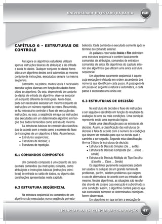 EaD
47
UNIVERSIDADE DO ESTADO DA BAHIA
LICENCIATURA EM CIÊNCIA DA COMPUTAÇÃO
CAPÍTULO 6 - ESTRUTURAS DE
CONTROLE
	 Até agora os algoritmos estudados utilizam
apenas instruções básicas de atribuição e de entrada
e saída de dados. Qualquer conjunto de dados forne-
cido a um algoritmo destes será submetido ao mesmo
conjunto de instruções, executadas sempre na mesma
seqüência.
	 Entretanto, na prática, muitas vezes é necessário
executar ações diversas em função dos dados forne-
cidos ao algoritmo. Ou seja, dependendo do conjunto
de dados de entrada do algoritmo, deve-se executar
um conjunto diferente de instruções. Além disso,
pode ser necessário executar um mesmo conjunto de
instruções um número repetido de vezes. Resumindo,
se faz necessário controlar o fluxo de execução das
instruções, ou seja, a seqüência em que as instruções
são executadas em um determinado algoritmo em fun-
ção dos dados fornecidos como entrada do mesmo.
	 As estruturas básicas de controle são classifica-
das de acordo com o modo como o controle do fluxo
de instruções de um algoritmo é feito. Assim temos:
•	 Estruturas seqüenciais;
•	 Estruturas de decisão; e
•	 Estruturas de repetição.
6.1 COMANDOS COMPOSTOS
	 Um comando composto é um conjunto de zero
ou mais comandos (ou instruções) simples, como
atribuições e instruções básicas (instruções primi-
tivas) de entrada ou saída de dados, ou alguma das
construções apresentadas neste capítulo.
6.2 ESTRUTURA SEQÜENCIAL
	 Na estrutura seqüencial os comandos de um
algoritmo são executados numa seqüência pré-esta-
belecida. Cada comando é executado somente após o
término do comando anterior.
	 As palavras-reservadas Início e Fim delimitam
uma estrutura seqüencial e contém basicamente
comandos de atribuição, comandos de entrada e
comandos de saída. Os algoritmos do capítulo ante-
rior são algoritmos que utilizam uma única estrutura
seqüencial.
	 Um algoritmo puramente seqüencial é aquele
cuja execução é efetuada em ordem ascendente dos
números que identificam cada passo. A passagem de
um passo ao seguinte é natural e automática, e cada
passo é executado uma única vez.
6.3 ESTRUTURAS DE DECISÃO
	 Na estrutura de decisão o fluxo de instruções
a ser seguido é escolhido em função do resultado da
avaliação de uma ou mais condições. Uma condição
representa então uma expressão lógica.
	 Existe uma classificação para as estruturas de
decisão. Assim, a classificação das estruturas de
decisão é feita de acordo com o número de condições
que devem ser testadas para que se decida qual o
caminho a ser seguido. Segundo esta classificação,
têm-se 3 tipos de estruturas de decisão:
•	 Estrutura de Decisão Simples (Se ... então)
•	 Estrutura de Decisão Composta (Se ... então ...
senão)
•	 Estrutura de Decisão Múltipla do Tipo Escolha
(Escolha ... Caso ... Senão)
	 Os algoritmos puramente seqüenciais podem
ser usados na solução de um grande número de
problemas, porém, existem problemas que exigem
o uso de alternativas de acordo com as entradas do
mesmo. Nestes algoritmos, as situações são resolvi-
das através de passos cuja execução é subordinada a
uma condição. Assim, o algoritmo conterá passos que
são executados somente se determinadas condições
forem observadas.
	 Um algoritmo em que se tem a execução de
 