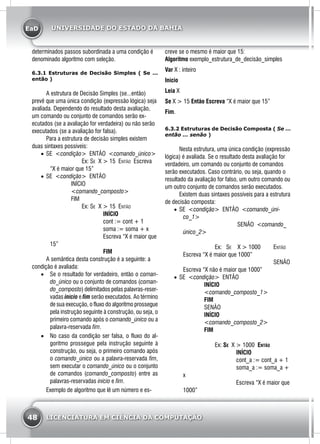 EaD
48 LICENCIATURA EM CIÊNCIA DA COMPUTAÇÃO
UNIVERSIDADE DO ESTADO DA BAHIA
determinados passos subordinada a uma condição é
denominado algoritmo com seleção.
6.3.1 Estruturas de Decisão Simples ( Se ...
então )
	 A estrutura de Decisão Simples (se...então)
prevê que uma única condição (expressão lógica) seja
avaliada. Dependendo do resultado desta avaliação,
um comando ou conjunto de comandos serão ex-
ecutados (se a avaliação for verdadeira) ou não serão
executados (se a avaliação for falsa).
	 Para a estrutura de decisão simples existem
duas sintaxes possíveis:
•	 SE <condição> ENTÃO <comando_único>
	Ex: Se X > 15 Então Escreva
“X é maior que 15”
•	 SE <condição> ENTÃO
	INÍCIO
	<comando_composto>
	FIM
		Ex: Se X > 15 Então
			 Início
			 cont := cont + 1
			 soma := soma + x
			 Escreva “X é maior que
15”
			 FIM	
	 A semântica desta construção é a seguinte: a
condição é avaliada:
•	 Se o resultado for verdadeiro, então o coman-
do_único ou o conjunto de comandos (coman-
do_composto) delimitados pelas palavras-reser-
vadas início e fim serão executados. Ao término
de sua execução, o fluxo do algoritmo prossegue
pela instrução seguinte à construção, ou seja, o
primeiro comando após o comando_único ou a
palavra-reservada fim.
•	 No caso da condição ser falsa, o fluxo do al-
goritmo prossegue pela instrução seguinte à
construção, ou seja, o primeiro comando após
o comando_único ou a palavra-reservada fim,
sem executar o comando_único ou o conjunto
de comandos (comando_composto) entre as
palavras-reservadas início e fim.
	 Exemplo de algoritmo que lê um número e es-
creve se o mesmo é maior que 15:
Algoritmo exemplo_estrutura_de_decisão_simples
Var X : inteiro
Início
Leia X
Se X > 15 Então Escreva “X é maior que 15”
Fim.
6.3.2 Estruturas de Decisão Composta ( Se ...
então ... senão )
	 Nesta estrutura, uma única condição (expressão
lógica) é avaliada. Se o resultado desta avaliação for
verdadeiro, um comando ou conjunto de comandos
serão executados. Caso contrário, ou seja, quando o
resultado da avaliação for falso, um outro comando ou
um outro conjunto de comandos serão executados.
	 Existem duas sintaxes possíveis para a estrutura
de decisão composta:
•	 SE <condição> ENTÃO <comando_úni-
co_1>
			 SENÃO <comando_
único_2>
	 Ex: Se X > 1000 	 Então
Escreva “X é maior que 1000”
					Senão
Escreva “X não é maior que 1000”
•	 SE <condição> ENTÃO
	INÍCIO
	 <comando_composto_1>
	FIM
	 SENÃO
	INÍCIO
	 <comando_composto_2>
	FIM
		Ex: Se X > 1000 Então
			 Início
			 cont_a := cont_a + 1
			 soma_a := soma_a +
x
			 Escreva “X é maior que
1000”
 