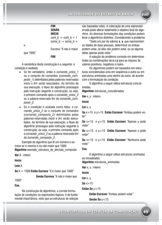 EaD
49
UNIVERSIDADE DO ESTADO DA BAHIA
LICENCIATURA EM CIÊNCIA DA COMPUTAÇÃO
			 FIM	
			 SENÃO
			 Início
			 cont_b := cont_b + 1
			 soma_b := soma_b +
x
			 Escreva “X não é maior
que 1000”
			 FIM	
	 A semântica desta construção é a seguinte: a
condição é avaliada:
•	 Se for verdadeiro, então o comando_único_1
ou o conjunto de comandos (comando_com-
posto_1) delimitados pelas palavras-reservadas
início e fim serão executados. Ao término de
sua execução, o fluxo do algoritmo prossegue
pela instrução seguinte à construção, ou seja,
o primeiro comando após o comando_único_2
ou a palavra-reservada fim do comando_com-
posto_2.
•	 Se a condição é avaliada como falsa, o co-
mando_único_2 ou o conjunto de comandos
(comando_composto_2) delimitados pelas
palavras-reservadas início e fim serão execu-
tados. Ao término de sua execução, o fluxo do
algoritmo prossegue pela instrução seguinte à
construção, ou seja, o primeiro comando após
o comando_único_2 ou a palavra-reservada fim
do comando_composto_2.
	 Exemplo de algoritmo que lê um número e es-
creve se o mesmo é ou não maior que 1000:
Algoritmo exemplo_estrutura_de_decisão_composta
Var X : inteiro
Início
Leia X
Se X > 1000 Então Escreva “X é maior que 1000”
		 Senão Escreva “X não é maior que
1000”
Fim.
	 Na construção de algoritmos, a correta formu-
lação de condições ou expressões lógicas, é de funda-
mental importância, visto que as estruturas de seleção
são baseadas nelas. A colocação de uma expressão
errada pode alterar totalmente o objetivo final do algo-
ritmo. As diversas formulações das condições podem
levar a algoritmos distintos. Considerando o problema:
	 “Dado um par de valores x, y, que representam
as idades de duas pessoas, determinar se ambas
podem votar, se elas não podem votar, ou se alguma
delas apenas pode votar.”
	 A solução do problema consiste em determinar
todas as combinações de x e y para as classes de
valores positivos, negativos e nulos.
	 Os algoritmos podem ser baseados em estru-
turas concatenadas uma em seqüência a outra ou em
estruturas aninhadas uma dentro da outra, de acordo
com a formulação da condição.
	 O algoritmo a seguir utiliza estruturas concat-
enadas.
Algoritmo estruturas_concatenadas
Var x, y : inteiro
Início
Ler x, y
Se x>15 e y>15 Então Escrever “Ambas podem vo-
tar”
Se x<15 e y>15 Então Escrever “Apenas y pode
votar”
Se x>15 e y<15 Então Escrever “Apenas x pode
votar”
Se x<15 e y<15 Então Escrever “Nenhuma pode
votar”
Fim.
	 O algoritmo a seguir utiliza estruturas aninhadas
ou encadeadas.
Algoritmo estruturas_aninhadas
Var x, y : inteiro
Início
Ler x, y
Se x>15
Então Se y>15
	 Então Escrever “Ambas podem votar”
	 Senão Se y<15
 