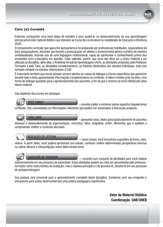 EaDUNIVERSIDADE DO ESTADO DA BAHIA
Caro (a) Cursista
Estamos começando uma nova etapa de trabalho e para auxiliá-lo no desenvolvimento da sua aprendizagem
estruturamos este material didático que atenderá ao Curso de Licenciatura na modalidade de Educação a Distância
(EaD).
O componente curricular que agora lhe apresentamos foi preparado por profissionais habilitados, especialistas da
área, pesquisadores, docentes que tiveram a preocupação em alinhar o conhecimento teórico e prático de maneira
contextualizada, fazendo uso de uma linguagem motivacional, capaz de aprofundar o conhecimento prévio dos
envolvidos com a disciplina em questão. Cabe salientar, porém, que esse não deve ser o único material a ser
utilizado na disciplina, além dele, o Ambiente Virtual de Aprendizagem (AVA), as atividades propostas pelo Professor
Formador e pelo Tutor, as atividades complementares, os horários destinados aos estudos individuais, tudo isso
somado compõe os estudos relacionados à EaD.
É importante também que vocês estejam sempre atentos às caixas de diálogos e ícones específicos que aparecem
durante todo o texto apresentando informações complementares ao conteúdo. A ideia é mediar junto ao leitor, uma
forma de dialogar questões para o aprofundamento dos assuntos, a fim de que o mesmo se torne interlocutor ativo
desse material.
São objetivos dos ícones em destaque:
VOCÊ SABIA?
– convida o leitor a conhecer outros aspectos daquele tema/
conteúdo. São curiosidades ou informações relevantes que podem ser associadas à discussão proposta.
SAIBA MAIS
– apresenta notas, textos para aprofundamento de assuntos
diversos e desenvolvimento da argumentação, conceitos, fatos, biografias, enfim, elementos que o auxiliam a
compreender melhor o conteúdo abordado.
INDICAÇÃO DE LEITURA
– neste campo, você encontrará sugestões de livros, sites,
vídeos. A partir deles, você poderá aprofundar seu estudo, conhecer melhor determinadas perspectivas teóricas
ou outros olhares e interpretações sobre determinado tema.
SUGESTÃO DE ATIVIDADE
– consiste num conjunto de atividades para você realizar
autonomamente em seu processo de autoestudo. Estas atividades podem (ou não) ser aproveitadas pelo professor-
formador como instrumentos de avaliação, mas o objetivo principal é o de provocá-lo, desafiá-lo em seu processo
de autoaprendizagem.
Sua postura será essencial para o aproveitamento completo desta disciplina. Contamos com seu empenho e
entusiasmo para juntos desenvolvermos uma prática pedagógica significativa.
Setor de Material Didático
Coordenação UAB/UNEB
 