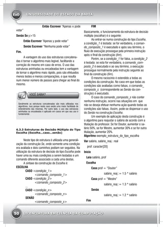 EaD
50 LICENCIATURA EM CIÊNCIA DA COMPUTAÇÃO
UNIVERSIDADE DO ESTADO DA BAHIA
		 Então Escrever “Apenas x pode
votar”	
Senão Se y>15
	 Então Escrever “Apenas y pode votar”	
	 Senão Escrever “Nenhuma pode votar”
Fim.
	 A vantagem do uso das estruturas concatena-
das é tornar o algoritmo mais legível, facilitando a
correção do mesmo em caso de erros. O uso das
estruturas aninhadas ou encadeadas tem a vantagem
de tornar o algoritmo mais rápido, pois são efetuados
menos testes e menos comparações, o que resulta
num menor número de passos para chegar ao final do
mesmo.
VOCÊ SABIA?
Geralmente as estruturas concatenadas são mais utilizadas nos
algoritmos, isso porque neste caso existe uma maior facilidade de
entendimento das mesmas. Por outro lado, o uso das estruturas
aninhadas ou encadeadas é aplicado em casos em que seu uso é
fundamental.
6.3.3 Estruturas de Decisão Múltipla do Tipo
Escolha (Escolha...caso...senão)
	 Neste tipo de estrutura é utilizada uma generali-
zação da construção Se, onde somente uma condição
era avaliada e dois caminhos podiam ser seguidos. Na
utilização da estrutura de decisão do tipo Escolha pode
haver uma ou mais condições a serem testadas e um
comando diferente associado a cada uma destas.
	 A sintaxe da construção de Escolha é:
ESCOLHA
		CASO <condição_1>
			 <comando_composto_1>
		CASO <condição_2>
			 <comando_composto_2>
		...
		CASO <condição_n>
			 <comando_composto_n>
		SENÃO
			 <comando_composto_s>
	 FIM
Basicamente, o funcionamento da estrutura de decisão
múltipla (escolhar) é o seguinte:
	 Ao entrar-se numa construção do tipo Escolha,
a condição_1 é testada: se for verdadeira, o coman-
do_composto_1 é executado e após seu término, o
fluxo de execução prossegue pela primeira instrução
após o final da construção (fim).
	 Porém, se a condição_1 for falsa, a condição_2
é testada: se esta for verdadeira, o comando_com-
posto_2 é executado e ao seu término, a execução
prossegue normalmente pela instrução seguinte ao
final da construção (fim).
	 O mesmo raciocínio é estendido a todas as
condições da construção. No caso em que todas as
condições são avaliadas como falsas, o comando_
composto_s (correspondente ao Senão da con-
strução) é executado.
	 O caso do comando_composto_s não conter
nenhuma instrução, ocorre nas situações em que
não se deseja efetuar nenhuma ação quando todas as
condições são falsas. Assim, pode-se dispensar o uso
do Senão na construção Escolha.
	 Um exemplo de aplicação desta construção é
o algoritmo para reajustar o salário de acordo com a
titulação do professor. Se for Doutor, aumentar o sa-
lário 50%, se for Mestre, aumentar 30% e se for outra
titulação, aumentar 20%.
Algoritmo exemplo_estrutura_do_tipo_escolha
Var salário, salário_reaj : real
prof: caracter[20]
Início
Leia salário, prof
Escolha
	Caso prof = “Doutor”
		 salário_reaj := 1.5 * salário
	Caso prof = “Mestre”
		 salário_reaj := 1.3 * salário
	Senão
		 salário_reaj := 1.2 * salário
Fim
 