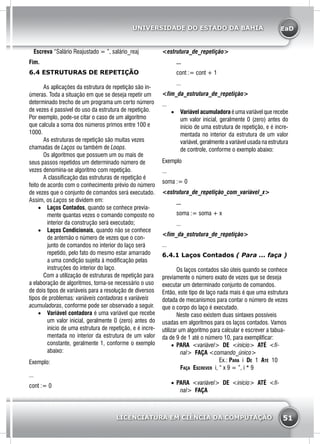 EaD
51
UNIVERSIDADE DO ESTADO DA BAHIA
LICENCIATURA EM CIÊNCIA DA COMPUTAÇÃO
Escreva “Salário Reajustado = ”, salário_reaj
Fim.
6.4 ESTRUTURAS DE REPETIÇÃO
	 As aplicações da estrutura de repetição são in-
úmeras. Toda a situação em que se deseja repetir um
determinado trecho de um programa um certo número
de vezes é passível do uso da estrutura de repetição.
Por exemplo, pode-se citar o caso de um algoritmo
que calcula a soma dos números primos entre 100 e
1000.
	 As estruturas de repetição são muitas vezes
chamadas de Laços ou também de Loops.
	 Os algoritmos que possuem um ou mais de
seus passos repetidos um determinado número de
vezes denomina-se algoritmo com repetição.
	 A classificação das estruturas de repetição é
feito de acordo com o conhecimento prévio do número
de vezes que o conjunto de comandos será executado.
Assim, os Laços se dividem em:
•	 Laços Contados, quando se conhece previa-
mente quantas vezes o comando composto no
interior da construção será executado;
•	 Laços Condicionais, quando não se conhece
de antemão o número de vezes que o con-
junto de comandos no interior do laço será
repetido, pelo fato do mesmo estar amarrado
a uma condição sujeita à modificação pelas
instruções do interior do laço.
	 Com a utilização de estruturas de repetição para
a elaboração de algoritmos, torna-se necessário o uso
de dois tipos de variáveis para a resolução de diversos
tipos de problemas: variáveis contadoras e variáveis
acumuladoras, conforme pode ser observado a seguir.
•	 Variável contadora é uma variável que recebe
um valor inicial, geralmente 0 (zero) antes do
início de uma estrutura de repetição, e é incre-
mentada no interior da estrutura de um valor
constante, geralmente 1, conforme o exemplo
abaixo:
Exemplo:
...
cont := 0
<estrutura_de_repetição>
	...
	 cont := cont + 1
	...
<fim_da_estrutura_de_repetição>
...
•	 Variável acumuladora é uma variável que recebe
um valor inicial, geralmente 0 (zero) antes do
início de uma estrutura de repetição, e é incre-
mentada no interior da estrutura de um valor
variável, geralmente a variável usada na estrutura
de controle, conforme o exemplo abaixo:
Exemplo
...
soma := 0
<estrutura_de_repetição_com_variável_x>
	...
	 soma := soma + x
	...
<fim_da_estrutura_de_repetição>
...
6.4.1 Laços Contados ( Para ... faça )
	 Os laços contados são úteis quando se conhece
previamente o número exato de vezes que se deseja
executar um determinado conjunto de comandos.
Então, este tipo de laço nada mais é que uma estrutura
dotada de mecanismos para contar o número de vezes
que o corpo do laço é executado.
	 Neste caso existem duas sintaxes possíveis
usadas em algoritmos para os laços contados. Vamos
utilizar um algoritmo para calcular e escrever a tabua-
da de 9 de 1 até o número 10, para exemplificar:
•	 PARA <variável> DE <início> ATÉ <fi-
nal> FAÇA <comando_único>
		Ex.: Para i De 1 Até 10
Faça Escrever i, “ x 9 = ”, i * 9
•	 PARA <variável> DE <início> ATÉ <fi-
nal> FAÇA
 
