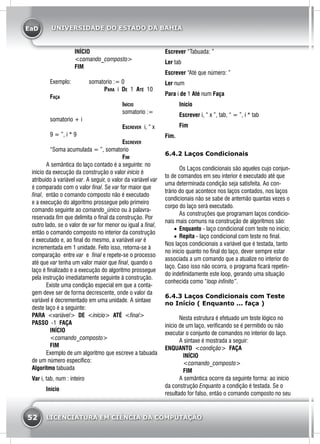 EaD
52 LICENCIATURA EM CIÊNCIA DA COMPUTAÇÃO
UNIVERSIDADE DO ESTADO DA BAHIA
	INÍCIO
	<comando_composto>
	FIM
Exemplo: 		 somatorio := 0
			 Para i De 1 Até 10
Faça
				 Início
				 somatorio :=
somatorio + i
				Escrever i, “ x
9 = ”, i * 9
				Escrever
“Soma acumulada = ”, somatorio
				 Fim
	 A semântica do laço contado é a seguinte: no
início da execução da construção o valor início é
atribuído à variável var. A seguir, o valor da variável var
é comparado com o valor final. Se var for maior que
final, então o comando composto não é executado
e a execução do algoritmo prossegue pelo primeiro
comando seguinte ao comando_único ou à palavra-
reservada fim que delimita o final da construção. Por
outro lado, se o valor de var for menor ou igual a final,
então o comando composto no interior da construção
é executado e, ao final do mesmo, a variável var é
incrementada em 1 unidade. Feito isso, retorna-se à
comparação entre var e final e repete-se o processo
até que var tenha um valor maior que final, quando o
laço é finalizado e a execução do algoritmo prossegue
pela instrução imediatamente seguinte à construção.
	 Existe uma condição especial em que a conta-
gem deve ser de forma decrescente, onde o valor da
variável é decrementado em uma unidade. A sintaxe
deste laço é a seguinte:
PARA <variável> DE <início> ATÉ <final>
PASSO -1 FAÇA
		INÍCIO
		<comando_composto>
		FIM
	 Exemplo de um algoritmo que escreve a tabuada
de um número específico:
Algoritmo tabuada
Var i, tab, num : inteiro
	Início
Escrever “Tabuada: ”
Ler tab
Escrever “Até que número: ”
Ler num
Para i de 1 Até num Faça
	Início
	Escrever i, “ x ”, tab, “ = ”, i * tab
	Fim
Fim.
6.4.2 Laços Condicionais
	 Os Laços condicionais são aqueles cujo conjun-
to de comandos em seu interior é executado até que
uma determinada condição seja satisfeita. Ao con-
trário do que acontece nos laços contados, nos laços
condicionais não se sabe de antemão quantas vezes o
corpo do laço será executado.
	 As construções que programam laços condicio-
nais mais comuns na construção de algoritmos são:
•	 Enquanto - laço condicional com teste no início;
•	 Repita - laço condicional com teste no final.
Nos laços condicionais a variável que é testada, tanto
no início quanto no final do laço, dever sempre estar
associada a um comando que a atualize no interior do
laço. Caso isso não ocorra, o programa ficará repetin-
do indefinidamente este loop, gerando uma situação
conhecida como “loop infinito”.
6.4.3 Laços Condicionais com Teste
no Início ( Enquanto ... faça )
	 Nesta estrutura é efetuado um teste lógico no
início de um laço, verificando se é permitido ou não
executar o conjunto de comandos no interior do laço.
	 A sintaxe é mostrada a seguir:
ENQUANTO <condição> FAÇA
		INÍCIO
		<comando_composto>
		FIM
	 A semântica ocorre da seguinte forma: ao início
da construção Enquanto a condição é testada. Se o
resultado for falso, então o comando composto no seu
 