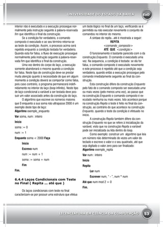 EaD
53
UNIVERSIDADE DO ESTADO DA BAHIA
LICENCIATURA EM CIÊNCIA DA COMPUTAÇÃO
interior não é executado e a execução prossegue nor-
malmente pela instrução seguinte à palavra-reservada
fim que identifica o final da construção.
	 Se a condição for verdadeira, o comando
composto é executado e ao seu término retorna-se
ao teste da condição. Assim, o processo acima será
repetido enquanto a condição testada for verdadeira.
Quando esta for falsa, o fluxo de execução prossegue
normalmente pela instrução seguinte à palavra-reser-
vada fim que identifica o final da construção.
	 Uma vez dentro do corpo do laço, a execução
somente abandonará o mesmo quando a condição
for falsa. Neste tipo de construção deve-se prestar
muita atenção quanto à necessidade de que em algum
momento a condição deverá se comportar como falsa,
pois caso contrário, o programa permanecerá indefi-
nidamente no interior do laço (loop infinito). Neste tipo
de laço condicional a variável a ser testada deve pos-
suir um valor associado antes da construção do laço.
	 O algoritmo que escreve os números maiores
que 0 enquanto a sua soma não ultrapasse 2000 é um
exemplo deste tipo de laço:
Algoritmo exemplo_enquanto
Var soma, num : inteiro
Início
soma := 0
num := 1
Enquanto soma < 2000 Faça
	Início
	Escreva num
	 num := num + 1
	 soma := soma + num
	Fim
Fim.
6.4.4 Laços Condicionais com Teste
no Final ( Repita ... até que )
	 Os laços condicionais com teste no final
caracterizam-se por possuir uma estrutura que efetua
um teste lógico no final de um laço, verificando se é
permitido ou não executar novamente o conjunto de
comandos no interior do mesmo.
	 A sintaxe do repita...até é mostrada a seguir:
REPITA
	<comando_composto>
	 ATÉ QUE <condição>
	 O funcionamento é bastante parecido com o da
construção Enquanto. O comando é executado uma
vez. Na sequencia, a condição é testada: se ela for
falsa, o comando composto é executado novamente
e este processo é repetido até que a condição seja
verdadeira, quando então a execução prossegue pelo
comando imediatamente seguinte ao final da con-
strução.
	 Esta construção difere da construção Enquanto
pelo fato de o comando composto ser executado uma
ou mais vezes (pelo menos uma vez), ao passo que
na construção Enquanto o comando composto é ex-
ecutado nenhuma ou mais vezes. Isto acontece porque
na construção Repita o teste é feito no final da con-
strução, ao contrário do que acontece na construção
Enquanto, quando o teste da condição é efetuado no
início.
	 A construção Repita também difere da con-
strução Enquanto no que se refere à inicialização da
variável, visto que na construção Repita a variável
pode ser inicializada ou lida dentro do loop.
	 Como exemplo: construir um algoritmo que leia
um número não determinado de vezes um valor do
teclado e escreve o valor e o seu quadrado, até que
seja digitado o valor zero para ser finalizado:
Algoritmo exemplo_repita
Var num : inteiro
Início
Repita
	Ler num
	 Escrever num, “ - ”, num * num
Até que num mod 2 = 0
Fim.
 