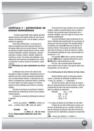 EaD
57
UNIVERSIDADE DO ESTADO DA BAHIA
LICENCIATURA EM CIÊNCIA DA COMPUTAÇÃO
CAPÍTULO 7 - ESTRUTURAS DE
DADOS HOMOGÊNEAS
O estudo apresentado neste capitulo permitirá
agrupar diversas informações dentro de uma mesma
variável, permitindo assim o uso de tabelas, vetores e
matrizes no algoritmo.
	 Como dito anteriormente, as estruturas de
dados homogêneas permitem agrupar diversas in-
formações dentro de uma mesma variável. Este tipo
de estrutura de dados recebe diversos nomes, como:
variáveis indexadas, variáveis compostas, variáveis
subscritas, arranjos, vetores, matrizes, tabelas em
memória ou arrays. Os nomes mais utilizados e que
utilizaremos para estruturas homogêneas são: matriz-
es (genérico) e vetores (matriz de uma linha e várias
colunas).
7.1 MATRIZES DE UMA DIMENSÃO OU VETO-
RES
	 A utilização mais comum dos vetores está
vinculada à criação de tabelas. Caracteriza-se por ser
definida uma única variável vinculada dimensionada
com um determinado tamanho. A dimensão de uma
matriz é constituída por constantes inteiras e positivas.
Os nomes dados às matrizes seguem as mesmas
regras de nomes utilizados para indicar as variáveis
simples.
	 Este tipo de estrutura em particular é também
denominado por profissionais da área como matrizes
unidimensionais.
	 A sintaxe do comando de definição de vetores é
a seguinte:
Var
	 <nome_da_variável> : MATRIZ [ <coluna_ini-
cial> .. <coluna_final> ] DE <tipo_de_dado>
		 Exemplo: 	 Var
				 m : Matriz [1 .. 10] De Inteiro
7.1.1 Operações Básicas com Ve-
tores
	 Da mesma forma que acontece com as variáveis
simples, também é possível operar com as matrizes.
Contudo, não é possível operar diretamente com o
conjunto completo, mas com cada um de seus com-
ponentes isoladamente.
	 O acesso individual a cada componente de um
vetor é realizado pela especificação de sua posição na
mesma por meio do seu índice. No exemplo anterior
foi definida uma variável M capaz de armazenar 10
números inteiros. Para acessar um elemento deste
vetor deve-se fornecer o nome do mesmo e o índice
do componente desejado do vetor, neste exemplo um
número de 1 a 10.
	 Por exemplo, M[1] indica o primeiro elemento
do vetor, M[2] indica o segundo elemento do vetor e
M[10] indica o último elemento do vetor.
	 Por isso, não é possível operar diretamente
sobre vetores como um todo, mas apenas sobre seus
componentes, um de cada vez.
7.1.2 Atribuição de Uma Matriz do Tipo Vetor
	 Quando falamos sobre as instruções anterior-
mente, o comando de atribuição foi definido como:
<nome_da_variável> := <expressão>
	 No caso de vetores, além do nome da variável
deve-se necessariamente fornecer também o índice do
componente do vetor onde será armazenado o resul-
tado da avaliação da expressão.
	 Exemplo: 	 m[1] := 25
			 m[3] := 100
			 m[7] := 12
			 m[10] := 30
7.1.3 Leitura de Dados de Uma Matriz do Tipo Vetor
	 A leitura de um vetor é feita passo a passo, um
de seus componentes por vez, usando a mesma sin-
taxe da instrução da entrada, onde além do nome da
variável, deve ser explicitada a posição do componente
lido:
LEIA <nome_da_variável> [ <índice> ]
 