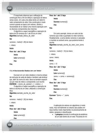 EaD
58 LICENCIATURA EM CIÊNCIA DA COMPUTAÇÃO
UNIVERSIDADE DO ESTADO DA BAHIA
	 É importante observar que a utilização da
construção Para a fim de efetuar a operação de leitura
várias vezes, em cada uma delas lendo um determi-
nado componente do vetor. Esta construção é muito
comum quando se opera com vetores, devido à
necessidade de se realizar uma mesma operação com
os diversos componentes dos mesmos.
	 O algoritmo a seguir exemplifica a operação de
leitura de 20 números de 1 até 20 de um vetor:
Algoritmo exemplo_leitura_de_vetor
Var
numeros : matriz[1..20] de inteiro
i : inteiro
Início
Para i de 1 até 20 faça
	Início
	Leia numeros[i]
	Fim
Fim.
7.1.4 Escrevendo Dados em um Vetor
	 Escrever em um vetor obedece à mesma sintaxe
da instrução de saída de dados e também vale lembrar
que, além do nome do vetor, deve-se também especifi-
car por meio do índice o componente a ser escrito:
ESCREVA <nome_da_variável> [ <índice> ]
	 O algoritmo a seguir exemplifica a operação de
leitura e escrita de um vetor, utilizando a construção
Para:
Algoritmo exemplo_escrita_de_vetor
Var
numeros : matriz[1..20] de inteiro
i : inteiro
Início
Para i de 1 até 20 faça
	Início
	Leia numeros[i]
	Fim
Para i de 1 até 20 faça
	Início
	Escreva numeros[i]
	Fim
Fim.
	 Em outro exemplo, temos um vetor de dez
números que é lido e guardado no vetor números.
Paralelamente, a soma destes números é calculada
e mantida na variável soma, que posteriormente é
escrita.
Algoritmo exemplo_escrita_de_vetor_com_soma
Var
numeros : matriz[1..10] de inteiro
i : inteiro
soma : inteiro
Início
soma := 0
Para i de 1 até 10 faça
	Início
	Leia numeros[i]
	 soma := soma + numeros[i]
	Fim
Para i de 1 até 10 faça
	Início
	Escreva numeros[i]
	Fim
Escrever “Soma = ”, soma
Fim.
	 A aplicação de vetores em algoritmos é muito
vasta, mas normalmente os vetores são usados em
duas tarefas muito importantes no processamento de
dados: pesquisa e classificação.
•	 A pesquisa consiste na verificação da existência
de um valor dentro de um vetor. Trocando em mi-
 