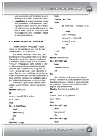 EaD
59
UNIVERSIDADE DO ESTADO DA BAHIA
LICENCIATURA EM CIÊNCIA DA COMPUTAÇÃO
údos, pesquisar um vetor consiste em procurar
dentre seus componentes um determinado valor.
•	 A classificação de um vetor consiste em arranjar
seus componentes numa determinada ordem,
segundo um critério específico. Por exemplo,
este critério pode ser a ordem alfabética de um
vetor de dados caracter. Há vários métodos de
classificação, mas o mais conhecido é o método
da bolha de classificação.
7.1.5 Método da Bolha de Classificação
	 Também conhecido como Bubble Sort este
método não é o mais eficiente, mas é um dos mais
populares devido à sua simplicidade.
	 Este método consiste em varrer o vetor, com-
parando os elementos vizinhos entre si. Caso estejam
fora de ordem, os mesmos trocam de posição entre
si. Procede-se assim até o final do vetor. Na primeira
“varredura” verifica-se que o último elemento do vetor
já está no seu devido lugar (no caso de ordenação
crescente, ele é o maior de todos). A segunda “var-
redura” é análoga à primeira e vai até o penúltimo el-
emento. Este processo é repetido até que seja feito um
número de varreduras igual ao número de elementos a
serem ordenados menos um. Ao final do processo, o
vetor está classificado segundo o critério escolhido.
	 O exemplo a seguir ilustra o algoritmo bubble
sort para ordenar 30 número inteiros em ordem cres-
cente:
Algoritmo Bubble_Sort
Var
numeros : matriz [1..30] de inteiros
aux, i, j: inteiro
Início
Para i de 1 até 30 faça
	Início
	Ler numeros[i]
	 Fim
j := 30
Enquanto j > 1 faça
	 Início
	 Para i de 1 até j-1 faça
	Início
		 Se numeros[i] > numeros[i+1] En-
tão
			Início
	 aux := numeros[i];
	 numeros[i] := numeros[j];
	 numeros[j] := aux;
			Fim
		 Fim
	j:=j-1;
	 Fim
Escreva “vetor ordenado: ”
Para i de 1 até 30 faça
	Início
	Escrever numeros[i]
	 Fim
Fim.
	 Outra forma de uso deste algoritmo, com as
mesmas características, utiliza duas construções Para,
fazendo a comparação iniciando do primeiro elemento
até o penúltimo, comparando com o imediatamente
seguinte até o último elemento:
Algoritmo Outra_forma_do_Bubble_Sort
Var
numeros : matriz [1..30] de inteiros
aux, i, j: inteiro
Início
Para i de 1 até 30 faça
	Início
	Ler numeros[i]
	 Fim
Para i de 1 até 29 faça
	 Início
 