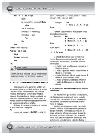 EaD
60 LICENCIATURA EM CIÊNCIA DA COMPUTAÇÃO
UNIVERSIDADE DO ESTADO DA BAHIA
	Para j de i + 1 até 30 faça
		 Início
		 Se numeros[i] > numeros[j] Então
			Início
	 aux := numeros[i];
	 numeros[i] := numeros[j];
	 numeros[j] := aux;
			Fim
		 Fim
	 Fim
Escreva “vetor ordenado: ”
Para i de 1 até 30 faça
	Início
	Escrever numeros[i]
	 Fim
Fim.
VOCÊ SABIA?
É possível observar que para ordenar o vetor em ordem decrescente
basta inverter o sinal de comparação no teste da condição lógica Se
numeros[i] > numeros[j], para: Se numeros[i] < numeros[j]
7.2 MATRIZES COM MAIS DE UMA DIMENSÃO
	 Esta estrutura, como a anterior, também tem
sua principal utilização vinculada à criação de tabelas.
Caracteriza-se por ser definida uma única variável
vinculada dimensionada com um determinado ta-
manho. A dimensão de uma matriz é constituída por
constantes inteiras e positivas. Os nomes dados às
matrizes seguem as mesmas regras de nomes utiliza-
dos para indicar as variáveis simples.
	 A sintaxe do comando de definição de matrizes
de duas dimensões é a seguinte:
Var
	 <nome_da_variável> : MATRIZ [<linha_ini-
cial> .. <linha_final> , <coluna_inicial> .. <colu-
na_final> ] DE <tipo_de_dado>
		Exemplo: 	 Var
				 m : Matriz [1 .. 5 , 1 .. 10] De
Inteiro
	 Também é possível definir matrizes com várias
dimensões, por exemplo:
	 Exemplos: 	 Var
			 F	 : Matriz [1 .. 4] De Inteiro
			 G	 : Matriz [1 .. 50 , 1 .. 4] De
Inteiro
			 H	 : Matriz [1 .. 5, 1 .. 50 , 1 ..
4] De Inteiro
			 I	 : Matriz [1 .. 3 , 1 .. 5, 1 .. 50
, 1 .. 4] De Inteiro
					
	 A utilidade de matrizes desta forma é muito
grande. No exemplo acima, cada matriz pode ser
utilizada para armazenar uma quantidade maior de
informações:
•	 A matriz F pode ser utilizada para armazenar 4
idades de pessoas.
•	 A matriz G pode ser utilizada para armazenar 4
idades de 50 pessoas.
•	 A matriz H pode ser utilizada para armazenar 4
Idades de 50 pessoas de 5 bairros.
•	 A matriz I pode ser utilizada para armazenar
4 Idades de 50 pessoas de 5 bairros, de 3
cidades.
7.2.1 Operações Básicas com Matrizes de Duas
Dimensões
	 Do mesmo modo que acontece com os vetores,
não é possível operar diretamente com o conjunto
completo, mas com cada um de seus componentes
isoladamente. Geralmente são chamadas simples-
mente de matrizes.
	 Cada componente de uma matriz é acessado
de forma individual através da especificação de sua
posição na mesma por meio do seu índice. No ex-
emplo anterior foi definida uma variável M capaz de
armazenar 10 número inteiros em cada uma das 5
linhas. Para acessar um elemento desta matriz deve-
se fornecer o nome da mesma e o índice da linha e
 