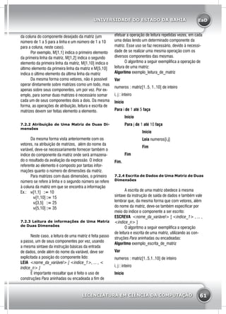 EaD
61
UNIVERSIDADE DO ESTADO DA BAHIA
LICENCIATURA EM CIÊNCIA DA COMPUTAÇÃO
da coluna do componente desejado da matriz (um
número de 1 a 5 para a linha e um número de 1 a 10
para a coluna, neste caso).
	 Por exemplo, M[1,1] indica o primeiro elemento
da primeira linha da matriz, M[1,2] indica o segundo
elemento da primeira linha da matriz, M[1,10] indica o
último elemento da primeira linha da matriz e M[5,10]
indica o último elemento da última linha da matriz
	 Da mesma forma como vetores, não é possível
operar diretamente sobre matrizes como um todo, mas
apenas sobre seus componentes, um por vez. Por ex-
emplo, para somar duas matrizes é necessário somar
cada um de seus componentes dois a dois. Da mesma
forma, as operações de atribuição, leitura e escrita de
matrizes devem ser feitas elemento a elemento.
7.2.2 Atribuição de Uma Matriz de Duas Di-
mensões
	 Da mesma forma vista anteriormente com os
vetores, na atribuição de matrizes, além do nome da
variável, deve-se necessariamente fornecer também o
índice do componente da matriz onde será armazena-
do o resultado da avaliação da expressão. O índice
referente ao elemento é composto por tantas infor-
mações quanto o número de dimensões da matriz.
	 Para matrizes com duas dimensões, o primeiro
número se refere à linha e o segundo número se refere
à coluna da matriz em que se encontra a informação
Ex.: 	 m[1,1] := 10
		 m[1,10] := 15
		 m[3,5] := 25
		 m[5,10] := 35
7.2.3 Leitura de informações de Uma Matriz
de Duas Dimensões
	 Neste caso, a leitura de uma matriz é feita passo
a passo, um de seus componentes por vez, usando
a mesma sintaxe da instrução básicas da entrada
de dados, onde além do nome da variável, deve ser
explicitada a posição do componente lido:
LEIA <nome_da_variável> [ <índice_1>, ... , <
índice_n> ]
	 É importante ressaltar que é feito o uso de
construções Para aninhadas ou encadeada a fim de
efetuar a operação de leitura repetidas vezes, em cada
uma delas lendo um determinado componente da
matriz. Esse uso se faz necessário, devido à necessi-
dade de se realizar uma mesma operação com os
diversos componentes das mesmas.
	 O algoritmo a seguir exemplifica a operação de
leitura de uma matriz:
Algoritmo exemplo_leitura_de_matriz
Var
numeros : matriz[1..5, 1..10] de inteiro
i, j : inteiro
Início
Para i de 1 até 5 faça
	Início
	Para j de 1 até 10 faça
		 Início
		 Leia numeros[i,j]
		 Fim
	Fim
Fim.
7.2.4 Escrita de Dados de Uma Matriz de Duas
Dimensões
	 A escrita de uma matriz obedece à mesma
sintaxe da instrução de saída de dados e também vale
lembrar que, da mesma forma que com vetores, além
do nome da matriz, deve-se também especificar por
meio do índice o componente a ser escrito:
ESCREVA <nome_da_variável> [ <índice_1> , ... ,
<índice_n> ]
	 O algoritmo a seguir exemplifica a operação
de leitura e escrita de uma matriz, utilizando as con-
struções Para aninhadas ou encadeadas:
Algoritmo exemplo_escrita_de_matriz
Var
numeros : matriz[1..5,1..10] de inteiro
i, j : inteiro
Início
 