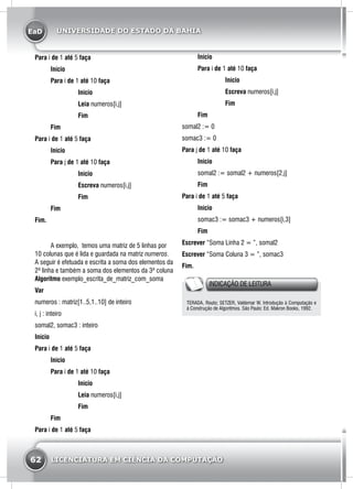 EaD
62 LICENCIATURA EM CIÊNCIA DA COMPUTAÇÃO
UNIVERSIDADE DO ESTADO DA BAHIA
Para i de 1 até 5 faça
	Início
	Para i de 1 até 10 faça
		 Início
		 Leia numeros[i,j]
		 Fim
	Fim
Para i de 1 até 5 faça
	Início
	Para j de 1 até 10 faça
		 Início
		 Escreva numeros[i,j]
		 Fim
	Fim
Fim.
	 A exemplo, temos uma matriz de 5 linhas por
10 colunas que é lida e guardada na matriz numeros.
A seguir é efetuada e escrita a soma dos elementos da
2ª linha e também a soma dos elementos da 3ª coluna
Algoritmo exemplo_escrita_de_matriz_com_soma
Var
numeros : matriz[1..5,1..10] de inteiro
i, j : inteiro
somal2, somac3 : inteiro
Início
Para i de 1 até 5 faça
	Início
	Para i de 1 até 10 faça
		 Início
		 Leia numeros[i,j]
		 Fim
	Fim
Para i de 1 até 5 faça
	Início
	Para i de 1 até 10 faça
		 Início
		 Escreva numeros[i,j]
		 Fim
	Fim
somal2 := 0
somac3 := 0
Para j de 1 até 10 faça
	Início
	 somal2 := somal2 + numeros[2,j]
	 Fim
Para i de 1 até 5 faça
	Início
	 somac3 := somac3 + numeros[i,3]
	Fim
Escrever “Soma Linha 2 = ”, somal2
Escrever “Soma Coluna 3 = ”, somac3
Fim.
INDICAÇÃO DE LEITURA
TERADA, Routo; SETZER, Valdemar W. Introdução à Computação e
à Construção de Algoritmos. São Paulo: Ed. Makron Books, 1992.
 