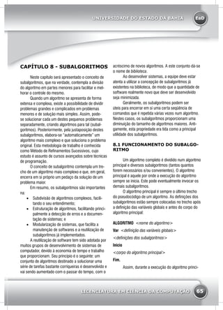 EaD
65
UNIVERSIDADE DO ESTADO DA BAHIA
LICENCIATURA EM CIÊNCIA DA COMPUTAÇÃO
CAPÍTULO 8 - SUBALGORITMOS
	 Neste capitulo será apresentado o conceito de
subalgoritmos, que na verdade, contempla a divisão
do algoritmo em partes menores para facilitar e mel-
horar o controle do mesmo.
	 Quando um algoritmo se apresenta de forma
extensa e complexa, existe a possibilidade de dividir
problemas grandes e complicados em problemas
menores e de solução mais simples. Assim, pode-
se solucionar cada um destes pequenos problemas
separadamente, criando algoritmos para tal (subal-
goritmos). Posteriormente, pela justaposição destes
subalgoritmos, elabora-se “automaticamente” um
algoritmo mais complexo e que soluciona o problema
original. Esta metodologia de trabalho é conhecida
como Método de Refinamentos Sucessivos, cujo
estudo é assunto de cursos avançados sobre técnicas
de programação.
	 O conceito de subalgoritmo contempla um tre-
cho de um algoritmo mais complexo e que, em geral,
encerra em si próprio um pedaço da solução de um
problema maior.
	 Em resumo, os subalgoritmos são importantes
na:
•	 Subdivisão de algoritmos complexos, facili-
tando o seu entendimento;
•	 Estruturação de algoritmos, facilitando princi-
palmente a detecção de erros e a documen-
tação de sistemas; e
•	 Modularização de sistemas, que facilita a
manutenção de softwares e a reutilização de
subalgoritmos já implementados.
	 A reutilização de software tem sido adotada por
muitos grupos de desenvolvimento de sistemas de
computador, devido à economia de tempo e trabalho
que proporcionam. Seu princípio é o seguinte: um
conjunto de algoritmos destinado a solucionar uma
série de tarefas bastante corriqueiras é desenvolvido e
vai sendo aumentado com o passar do tempo, com o
acréscimo de novos algoritmos. A este conjunto dá-se
o nome de biblioteca.
	 Ao desenvolver sistemas, a equipe deve estar
atenta a utilizar a concepção de subalgoritmos já
existentes na biblioteca, de modo que a quantidade de
software realmente novo que deve ser desenvolvido
seja minimizada.
	 Geralmente, os subalgoritmos podem ser
úteis para encerrar em si uma certa seqüência de
comandos que é repetida várias vezes num algoritmo.
Nestes casos, os subalgoritmos proporcionam uma
diminuição do tamanho de algoritmos maiores. Anti-
gamente, esta propriedade era tida como a principal
utilidade dos subalgoritmos.
8.1 FUNCIONAMENTO DO SUBALGO-
RITMO
	 Um algoritmo completo é dividido num algoritmo
principal e diversos subalgoritmos (tantos quantos
forem necessários e/ou convenientes). O algoritmo
principal é aquele por onde a execução do algoritmo
sempre se inicia. Este pode eventualmente invocar os
demais subalgoritmos.
	 O algoritmo principal é sempre o último trecho
do pseudocódigo de um algoritmo. As definições dos
subalgoritmos estão sempre colocadas no trecho após
a definição das variáveis globais e antes do corpo do
algoritmo principal:
Algoritmo <nome do algoritmo>
Var <definição das variáveis globais>
<definições dos subalgoritmos>
Inicio
<corpo do algoritmo principal>
Fim.
	 Assim, durante a execução do algoritmo princi-
 