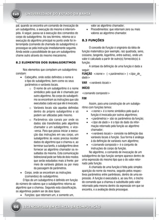 EaD
66 LICENCIATURA EM CIÊNCIA DA COMPUTAÇÃO
UNIVERSIDADE DO ESTADO DA BAHIA
pal, quando se encontra um comando de invocação de
um subalgoritmo, a execução do mesmo é interrom-
pida. A seguir, passa-se à execução dos comandos do
corpo do subalgoritmo. Ao seu término, retoma-se a
execução do algoritmo principal no ponto onde foi in-
terrompida (comando de chamada do subalgoritmo) e
prossegue-se pela instrução imediatamente seguinte.
Ainda existe a possibilidade de que um subalgoritmo
chame outro através do mesmo mecanismo.
8.2 ELEMENTOS DOS SUBALGORITMOS
	 Nos elementos que compõem um subalgoritmo
constam:
•	 Cabeçalho, onde estão definidos o nome e
o tipo do subalgoritmo, bem como os seus
parâmetros e variáveis locais.
o	 O nome de um subalgoritmo é o nome
simbólico pelo qual ele é chamado por
outro algoritmo. No corpo do subalgorit-
mo se encontram as instruções que são
executadas cada vez que ele é invocado.
o	 Variáveis locais são aquelas definidas
dentro do próprio subalgoritmo e só
podem ser utilizadas pelo mesmo.
o	 Parâmetros são canais por onde os
dados são transferidos pelo algoritmo
chamador a um subalgoritmo, e vice-
-versa. Para que possa iniciar a execu-
ção das instruções em seu corpo, um
subalgoritmo às vezes precisa receber
dados do algoritmo que o chamou e, ao
terminar sua tarefa, o subalgoritmo deve
fornecer ao algoritmo chamador os re-
sultados da mesma. Esta comunicação
bidirecional pode ser feita de dois modos
que serão estudados mais à frente: por
meio de variáveis globais ou por meio
da passagem de parâmetros.
•	 Corpo, onde se encontram as instruções
(comandos) do subalgoritmo.
	 O tipo de um subalgoritmo é definido em função
do número de valores que o subalgoritmo retorna ao
algoritmo que o chamou. Segundo esta classificação,
os algoritmos podem ser de dois tipos:
•	 Funções: que retornam um, e somente um,
valor ao algoritmo chamador;
•	 Procedimentos: que retornam zero ou mais
valores ao algoritmo chamador.
8.3 FUNÇÕES
	 O conceito de Função é originário da idéia de
função matemática (por exemplo, raiz quadrada, seno,
cosseno, tangente, logaritmo, entre outras), onde um
valor é calculado a partir de outro(s) fornecido(s) à
função.
	 A sintaxe da definição de uma função é dada a
seguir:
Função <nome> ( <parâmetros> ) <tipo_de_
dado>
Var	 <variáveis locais>
Início
<comando composto>
Fim	
	 Assim, para uma construção de um subalgo-
ritmo com funções temos:
•	 <nome> é o nome simbólico pelo qual a
função é invocada por outros algoritmos;
•	 <parâmetros> são os parâmetros da função;
•	 <tipo de dado> é o tipo de dado da infor-
mação retornado pela função ao algoritmo
chamador;
•	 <variáveis locais> consiste na definição das
variáveis locais à função. Sua forma é análoga
à da definição de variáveis num algoritmo;
•	 <comando composto> é o conjunto de
instruções do corpo da função.
	 No algoritmo, o comando de invocação de um
subalgoritmo do tipo função sempre aparece dentro de
uma expressão do mesmo tipo que o do valor retor-
nado pela função.
	 A chamada de uma função é feita pelo simples
aparição do nome da mesma, seguido pelos respec-
tivos parâmetros entre parênteses, dentro de uma ex-
pressão. A função é executada e, ao seu fim, o trecho
do comando que a chamou é substituído pelo valor
retornado pela mesma dentro da expressão em que se
encontra, e a avaliação desta prossegue.
 