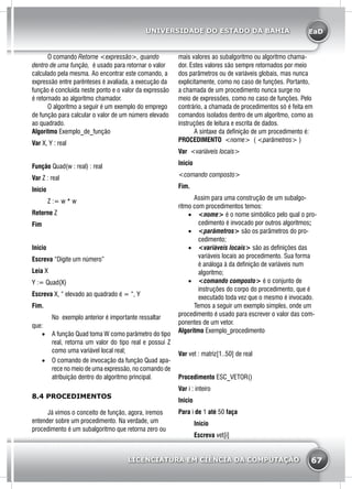 EaD
67
UNIVERSIDADE DO ESTADO DA BAHIA
LICENCIATURA EM CIÊNCIA DA COMPUTAÇÃO
	 O comando Retorne <expressão>, quando
dentro de uma função, é usado para retornar o valor
calculado pela mesma. Ao encontrar este comando, a
expressão entre parênteses é avaliada, a execução da
função é concluida neste ponto e o valor da expressão
é retornado ao algoritmo chamador.
	 O algoritmo a seguir é um exemplo do emprego
de função para calcular o valor de um número elevado
ao quadrado.
Algoritmo Exemplo_de_função
Var X, Y : real
Função Quad(w : real) : real
Var Z : real
Inicio
	 Z := w * w
Retorne Z
Fim
Início
Escreva “Digite um número”
Leia X
Y := Quad(X)
Escreva X, “ elevado ao quadrado é = “, Y
Fim.
		 No exemplo anterior é importante ressaltar
que:
•	 A função Quad toma W como parâmetro do tipo
real, retorna um valor do tipo real e possui Z
como uma variável local real;
•	 O comando de invocação da função Quad apa-
rece no meio de uma expressão, no comando de
atribuição dentro do algoritmo principal.
8.4 PROCEDIMENTOS
	 Já vimos o conceito de função, agora, iremos
entender sobre um procedimento. Na verdade, um
procedimento é um subalgoritmo que retorna zero ou
mais valores ao subalgoritmo ou algoritmo chama-
dor. Estes valores são sempre retornados por meio
dos parâmetros ou de variáveis globais, mas nunca
explicitamente, como no caso de funções. Portanto,
a chamada de um procedimento nunca surge no
meio de expressões, como no caso de funções. Pelo
contrário, a chamada de procedimentos só é feita em
comandos isolados dentro de um algoritmo, como as
instruções de leitura e escrita de dados.
	 A sintaxe da definição de um procedimento é:
Procedimento <nome> ( <parâmetros> )
Var <variáveis locais>
Inicio
<comando composto>
Fim.
	 Assim para uma construção de um subalgo-
ritmo com procedimentos temos:
•	 <nome> é o nome simbólico pelo qual o pro-
cedimento é invocado por outros algoritmos;
•	 <parâmetros> são os parâmetros do pro-
cedimento;
•	 <variáveis locais> são as definições das
variáveis locais ao procedimento. Sua forma
é análoga à da definição de variáveis num
algoritmo;
•	 <comando composto> é o conjunto de
instruções do corpo do procedimento, que é
executado toda vez que o mesmo é invocado.
	 Temos a seguir um exemplo simples, onde um
procedimento é usado para escrever o valor das com-
ponentes de um vetor.
Algoritmo Exemplo_procedimento
Var vet : matriz[1..50] de real
Procedimento ESC_VETOR()
Var i : inteiro
Inicio
Para i de 1 até 50 faça
	 Início
	 Escreva vet[i]
 
