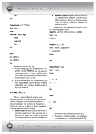 EaD
68 LICENCIATURA EM CIÊNCIA DA COMPUTAÇÃO
UNIVERSIDADE DO ESTADO DA BAHIA
	 Fim
Fim
Procedimento LER_VETOR()
Var i : inteiro
Inicio
Para i de 1 até 50 faça
	 Início
	 Leia vet[i]
	 Fim
Fim
Inicio
LER_VETOR()
ESC_VETOR()
Fim.
	 No exemplo vale ressaltar que:
•	 A forma de definição dos procedimentos LER_
VETOR( ) e ESC_VETOR( ), que não possuem
nenhum parâmetro, e usam a variável local i
para “varrer” os componentes do vetor, lendo e
escrevendo um valor por vez; e
•	 A forma de invocação dos procedimentos: por
meio do seu nome, seguido de seus eventuais
parâmetros, num comando isolado dentro do
algoritmo principal.
8.5 VARIÁVEIS
	 O termo variável já foi visto anteriormente,
entretanto, nesta parte, será abordado o conceito de
variáveis reforçando o aprendizado e ampliando o
entendimento sobre este componente do algoritmo.
Existem dois tipos de variáveis: as globais e as locais,
conforme podemos entender a seguir:
•	 Variáveis globais são aquelas declaradas no
início de um algoritmo. Estas variáveis são vi-
síveis (isto é, podem ser usadas) no algoritmo
principal e por todos os demais subalgoritmos.
•	 Variáveis locais são aquelas definidas dentro de
um subalgoritmo e, portanto, somente visíveis
(utilizáveis) dentro do mesmo. Outros subalgo-
ritmos, ou mesmo o algoritmo principal, não
podem utilizá-las.
	 No exemplo a seguir são aplicados os conceitos
de variáveis globais e locais:
Algoritmo Exemplo_variáveis_locais_e_globais
Var X : real
I : inteiro
Função FUNC() : real
Var X : matriz[1..5] de inteiro
Y : caracter[10]
Inicio
...
Fim
Procedimento PROC
Var Y : 1ógico
Inicio
...
X := 4 * X
I := I + 1
...
Fim
Início
...
X := 10.5
...
Fim.
	 É importante notar no exemplo anterior que:
•	 As variáveis X e I são globais e visíveis a todos
os subalgoritmos, à exceção da função FUNC,
 