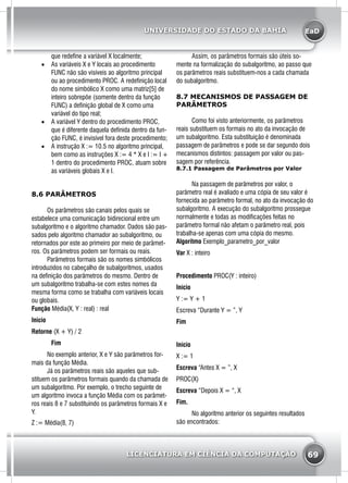 EaD
69
UNIVERSIDADE DO ESTADO DA BAHIA
LICENCIATURA EM CIÊNCIA DA COMPUTAÇÃO
que redefine a variável X localmente;
•	 As variáveis X e Y locais ao procedimento
FUNC não são visíveis ao algoritmo principal
ou ao procedimento PROC. A redefinição local
do nome simbólico X como uma matriz[5] de
inteiro sobrepõe (somente dentro da função
FUNC) a definição global de X como uma
variável do tipo real;
•	 A variável Y dentro do procedimento PROC,
que é diferente daquela definida dentro da fun-
ção FUNC, é invisível fora deste procedimento;
•	 A instrução X := 10.5 no algoritmo principal,
bem como as instruções X := 4 * X e I := I +
1 dentro do procedimento PROC, atuam sobre
as variáveis globais X e I.
8.6 PARÂMETROS
	 Os parâmetros são canais pelos quais se
estabelece uma comunicação bidirecional entre um
subalgoritmo e o algoritmo chamador. Dados são pas-
sados pelo algoritmo chamador ao subalgoritmo, ou
retornados por este ao primeiro por meio de parâmet-
ros. Os parâmetros podem ser formais ou reais.
	 Parâmetros formais são os nomes simbólicos
introduzidos no cabeçalho de subalgoritmos, usados
na definição dos parâmetros do mesmo. Dentro de
um subalgoritmo trabalha-se com estes nomes da
mesma forma como se trabalha com variáveis locais
ou globais.
Função Média(X, Y : real) : real
Inicio
Retorne (X + Y) / 2
		Fim
	 No exemplo anterior, X e Y são parâmetros for-
mais da função Média.
	 Já os parâmetros reais são aqueles que sub-
stituem os parâmetros formais quando da chamada de
um subalgoritmo. Por exemplo, o trecho seguinte de
um algoritmo invoca a função Média com os parâmet-
ros reais 8 e 7 substituindo os parâmetros formais X e
Y.
Z := Média(8, 7)
	 Assim, os parâmetros formais são úteis so-
mente na formalização do subalgoritmo, ao passo que
os parâmetros reais substituem-nos a cada chamada
do subalgoritmo.
8.7 MECANISMOS DE PASSAGEM DE
PARÂMETROS
	 Como foi visto anteriormente, os parâmetros
reais substituem os formais no ato da invocação de
um subalgoritmo. Esta substituição é denominada
passagem de parâmetros e pode se dar segundo dois
mecanismos distintos: passagem por valor ou pas-
sagem por referência.
8.7.1 Passagem de Parâmetros por Valor
	 Na passagem de parâmetros por valor, o
parâmetro real é avaliado e uma cópia de seu valor é
fornecida ao parâmetro formal, no ato da invocação do
subalgoritmo. A execução do subalgoritmo prossegue
normalmente e todas as modificações feitas no
parâmetro formal não afetam o parâmetro real, pois
trabalha-se apenas com uma cópia do mesmo.
Algoritmo Exemplo_parametro_por_valor
Var X : inteiro
Procedimento PROC(Y : inteiro)
Início
Y := Y + 1
Escreva “Durante Y = ”, Y
Fim
Início
X := 1
Escreva “Antes X = ”, X
PROC(X)
Escreva “Depois X = “, X
Fim.
	 No algoritmo anterior os seguintes resultados
são encontrados:
 