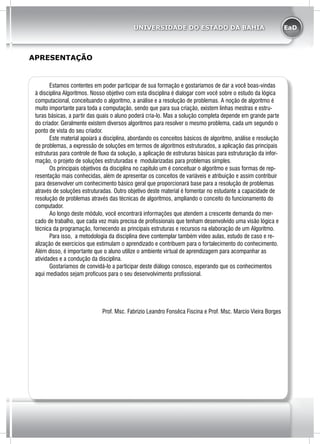 EaDUNIVERSIDADE DO ESTADO DA BAHIA
	 Estamos contentes em poder participar de sua formação e gostaríamos de dar a você boas-vindas
à disciplina Algoritmos. Nosso objetivo com esta disciplina é dialogar com você sobre o estudo da lógica
computacional, conceituando o algoritmo, a análise e a resolução de problemas. A noção de algoritmo é
muito importante para toda a computação, sendo que para sua criação, existem linhas mestras e estru-
turas básicas, a partir das quais o aluno poderá cria-lo. Mas a solução completa depende em grande parte
do criador. Geralmente existem diversos algoritmos para resolver o mesmo problema, cada um segundo o
ponto de vista do seu criador.
	 Este material apoiará a disciplina, abordando os conceitos básicos de algoritmo, análise e resolução
de problemas, a expressão de soluções em termos de algoritmos estruturados, a aplicação das principais
estruturas para controle de fluxo da solução, a aplicação de estruturas básicas para estruturação da infor-
mação, o projeto de soluções estruturadas e modularizadas para problemas simples.
	 Os principais objetivos da disciplina no capitulo um é conceituar o algoritmo e suas formas de rep-
resentação mais conhecidas, além de apresentar os conceitos de variáveis e atribuição e assim contribuir
para desenvolver um conhecimento básico geral que proporcionará base para a resolução de problemas
através de soluções estruturadas. Outro objetivo deste material é fomentar no estudante a capacidade de
resolução de problemas através das técnicas de algoritmos, ampliando o conceito do funcionamento do
computador.
	 Ao longo deste módulo, você encontrará informações que atendem a crescente demanda do mer-
cado de trabalho, que cada vez mais precisa de profissionais que tenham desenvolvido uma visão lógica e
técnica da programação, fornecendo as principais estruturas e recursos na elaboração de um Algoritmo.
	 Para isso, a metodologia da disciplina deve contemplar também vídeo aulas, estudo de caso e re-
alização de exercícios que estimulam o aprendizado e contribuem para o fortalecimento do conhecimento.
Além disso, é importante que o aluno utilize o ambiente virtual de aprendizagem para acompanhar as
atividades e a condução da disciplina.
	 Gostaríamos de convidá-lo a participar deste diálogo conosco, esperando que os conhecimentos
aqui mediados sejam profícuos para o seu desenvolvimento profissional.
Prof. Msc. Fabrizio Leandro Fonsêca Fiscina e Prof. Msc. Marcio Vieira Borges
APRESENTAÇÃO
 
