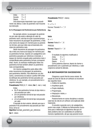 EaD
70 LICENCIATURA EM CIÊNCIA DA COMPUTAÇÃO
UNIVERSIDADE DO ESTADO DA BAHIA
	 Antes 	 X = 1
	 Durante 	 Y = 2
	 Depois 	 X = 1
	 Uma observação importante é que o procedi-
mento não alterou o valor do parâmetro real X durante
sua execução.
8.7.2 Passagem de Parâmetros por Referência
	 No exemplo anterior, na passagem de parâmet-
ros por valor não existe a alteração do valor do
parâmetro real X, este tipo de ação é possível porque,
neste mecanismo de passagem de parâmetros, é feita
uma reserva de espaço em memória para os parâmet-
ros formais, para que neles seja armazenada uma
cópia dos parâmetros reais.
	 Neste mecanismo de passagem de parâmetros
não é feita uma reserva de espaço em memória para
os parâmetros formais. Quando um subalgoritmo com
parâmetros passados por referência é chamado, o
espaço de memória ocupado pelos parâmetros reais é
compartilhado pelos parâmetros formais correspond-
entes. Assim, as eventuais modificações feitas nos
parâmetros formais também afetam os parâmetros
reais correspondentes.
	 Um mesmo subalgoritmo pode utilizar difer-
entes mecanismos de passagem de parâmetros,
para parâmetros distintos. Para diferenciar uns dos
outros, convencionou-se colocar o prefixo VAR antes
da definição dos parâmetros formais passados por
referência. Se, por exemplo, um procedimento tem o
seguinte cabeçalho:
Procedimento PROC( X, Y : inteiro; Var Z : real; J: real)
	Então:
•	 X e Y são parâmetros formais do tipo inteiro e
são passados por valor;
•	 Z é um parâmetro formal do tipo real passado
por referência;
•	 J é um parâmetro formal do tipo real passado
por valor.
	 O exemplo do item anterior, alterado para que o
parâmetro Y do procedimento seja passado por refer-
ência, torna-se:
Algoritmo Exemplo_parametro_por_referencia
Var X : inteiro
Procedimento PROC(Y : inteiro)
Início
Y := Y + 1
Escreva “Durante Y = ”, Y
Fim
Início
X := 1
Escreva “Antes X = ”, X
PROC(X)
Escreva “Depois X = “, X
Fim.
	 O resultado do algoritmo modificado é:
	 Antes 	 X = 1
	 Durante 	 Y = 2
	 Depois 	 X = 2
	 Como podemos observar, depois de chamar o
procedimento com o parâmetro por referência, o valor
original da variável foi alterado.
8.8 REFINAMENTOS SUCESSIVOS
	 Chegamos a parte final do nosso estudo. No
estudo do ciclo de vida de um software se encontram
das seguintes fases:
•	 Análise de requisitos,
•	 Arquitetura geral,
•	 Projeto detalhado,
•	 Programação,
•	 Integração e testes, e
•	 Manutenção.
	 Posteriormente em outras disciplinas e estudos
cada fase da vida de um software será explicada detal-
hadamente.
	 O conceito é parecido com o de subalgoritmo,
porém mais amplo. O Método de Refinamentos Suces-
sivos para a elaboração de algoritmos dita que um
dado problema deve ser subdividido em problemas
menores repetidamente, até que seja possível encon-
 