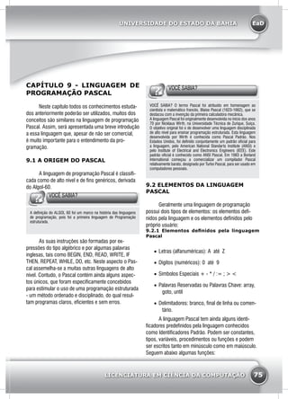 EaD
75
UNIVERSIDADE DO ESTADO DA BAHIA
LICENCIATURA EM CIÊNCIA DA COMPUTAÇÃO
CAPÍTULO 9 - LINGUAGEM DE
PROGRAMAÇÃO PASCAL
	 Neste capitulo todos os conhecimentos estuda-
dos anteriormente poderão ser utilizados, muitos dos
conceitos são similares na linguagem de programação
Pascal. Assim, será apresentada uma breve introdução
a essa linguagem que, apesar de não ser comercial,
é muito importante para o entendimento da pro-
gramação.
9.1 A ORIGEM DO PASCAL
	 A linguagem de programação Pascal é classifi-
cada como de alto nível e de fins genéricos, derivada
do Algol-60.
VOCÊ SABIA?
A definição do ALGOL 60 foi um marco na história das linguagens
de programação, pois foi a primeira linguagem de Programação
estruturada.
	 As suas instruções são formadas por ex-
pressões do tipo algébrico e por algumas palavras
inglesas, tais como BEGIN, END, READ, WRITE, IF
THEN, REPEAT, WHILE, DO, etc. Neste aspecto o Pas-
cal assemelha-se a muitas outras linguagens de alto
nível. Contudo, o Pascal contém ainda alguns aspec-
tos únicos, que foram especificamente concebidos
para estimular o uso de uma programação estruturada
- um método ordenado e disciplinado, do qual resul-
tam programas claros, eficientes e sem erros.
VOCÊ SABIA?
VOCÊ SABIA? O termo Pascal foi atribuído em homenagem ao
cientista e matemático francês, Blaise Pascal (1623-1662), que se
destacou com a invenção da primeira calculadora mecânica.
A linguagem Pascal foi originalmente desenvolvida no início dos anos
70 por Nicklaus Wirth, na Universidade Técnica de Zurique, Suíça.
O objetivo original foi o de desenvolver uma linguagem disciplinada
de alto nível para ensinar programação estruturada. Esta linguagem
desenvolvida por Wirth é conhecida como Pascal Padrão. Nos
Estados Unidos, foi definido conjuntamente um padrão oficial para
a linguagem, pelo American National Standarts Institute (ANSI) e
pelo Institute of Electrical and Electronics Engineers (IEEE). Este
padrão oficial é conhecido como ANSI Pascal. Em 1983 a Borland
International começou a comercializar um compilador Pascal
relativamente barato, designado por Turbo Pascal, para ser usado em
computadores pessoais.
9.2 ELEMENTOS DA LINGUAGEM
PASCAL
	 Geralmente uma linguagem de programação
possui dois tipos de elementos: os elementos defi-
nidos pela linguagem e os elementos definidos pelo
próprio usuário:
9.2.1 Elementos definidos pela linguagem
Pascal
•	 Letras (alfanuméricas): A até Z
•	 Dígitos (numéricos): 0 até 9
•	 Símbolos Especiais + - * / := ; > <
•	 Palavras Reservadas ou Palavras Chave: array,
goto, until
•	 Delimitadores: branco, final de linha ou comen-
tário.
	 A linguagem Pascal tem ainda alguns identi-
ficadores predefinidos pela linguagem conhecidos
como Identificadores Padrão. Podem ser constantes,
tipos, variáveis, procedimentos ou funções e podem
ser escritos tanto em minúsculo como em maiúsculo.
Seguem abaixo algumas funções:
 