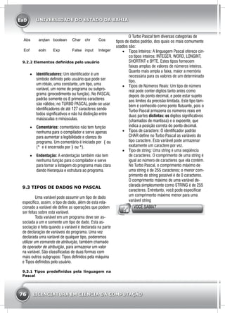 EaD
76 LICENCIATURA EM CIÊNCIA DA COMPUTAÇÃO
UNIVERSIDADE DO ESTADO DA BAHIA
Abs arqtan boolean Char chr Cos
Eof eoln Exp False input Integer
9.2.2 Elementos definidos pelo usuário
•	 Identificadores: Um identificador é um
símbolo definido pelo usuário que pode ser
um rótulo, uma constante, um tipo, uma
variável, um nome de programa ou subpro-
grama (procedimento ou função). No PASCAL
padrão somente os 8 primeiros caracteres
são válidos; no TURBO PASCAL pode-se usar
identificadores de até 127 caracteres sendo
todos significativos e não há distinção entre
maiúsculas e minúsculas.
•	 Comentários: comentários não tem função
nenhuma para o compilador e serve apenas
para aumentar a legibilidade e clareza do
programa. Um comentário é iniciado por { ou
(* e é encerrado por } ou *).
•	 Endentação: A endentação também não tem
nenhuma função para o compilador e serve
para tornar a listagem do programa mais clara
dando hierarquia e estrutura ao programa.
9.3 TIPOS DE DADOS NO PASCAL
Uma variável pode assumir um tipo de dado
específico, assim, o tipo de dado, além de esta rela-
cionado a variável ele define as operações que podem
ser feitas sobre esta variável.
Toda variável em um programa deve ser as-
sociada a um e somente um tipo de dado. Esta as-
sociação é feita quando a variável é declarada na parte
de declaração de variáveis do programa. Uma vez
declarada uma variável de qualquer tipo, poderemos
utilizar um comando de atribuição, também chamado
de operador de atribuição, para armazenar um valor
na variável. São classificadas de duas formas com
mais outros subgrupos: Tipos definidos pela máquina
e Tipos definidos pelo usuário.
9.3.1 Tipos predefinidos pela linguagem na
Pascal
O Turbo Pascal tem diversas categorias de
tipos de dados padrão, dos quais os mais comumente
usados são:
•	 Tipos Inteiros: A linguagem Pascal oferece cin-
co tipos inteiros: INTEGER, WORD, LONGINT,
SHORTINT e BYTE. Estes tipos fornecem
faixas amplas de valores de números inteiros.
Quanto mais ampla a faixa, maior a memória
necessária para os valores de um determinado
tipo.	
•	 Tipos de Números Reais: Um tipo de número
real pode conter dígitos tanto antes como
depois do ponto decimal, e pode estar sujeito
aos limites da precisão limitada. Este tipo tam-
bém é conhecido como ponto flutuante, pois o
Turbo Pascal armazena os números reais em
duas partes distintas: os dígitos significativos
(chamados de mantissa) e o expoente, que
indica a posição correta do ponto decimal.
•	 Tipos de caractere: O identificador padrão
CHAR define no Turbo Pascal as variáveis do
tipo caractere. Esta variável pode armazenar
exatamente um caractere por vez.
•	 Tipo de string: Uma string é uma seqüência
de caracteres. O comprimento de uma string é
igual ao número de caracteres que ela contém.
No Turbo Pascal, o comprimento máximo de
uma string é de 255 caracteres; o menor com-
primento de string possível é de 0 caracteres.
O comprimento máximo de uma variável de-
clarada simplesmente como STRING é de 255
caracteres. Entretanto, você pode especificar
um comprimento máximo menor para uma
variável string
VOCÊ SABIA?
 