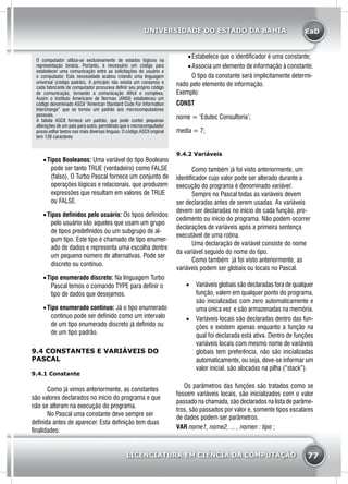 EaD
77
UNIVERSIDADE DO ESTADO DA BAHIA
LICENCIATURA EM CIÊNCIA DA COMPUTAÇÃO
O computador utiliza-se exclusivamente de estados lógicos na
representação binária. Portanto, é necessário um código para
estabelecer uma comunicação entre as solicitações do usuário e
o computador. Esta necessidade acabou criando uma linguagem
universal (código padrão). A princípio não existia um consenso e
cada fabricante de computador procurava definir seu próprio código
de comunicação, tornando a comunicação difícil e complexa.
Assim o Instituto Americano de Normas (ANSI) estabeleceu um
código denominado ASCII “American Standard Code For Information
Interchange” que se tornou um padrão aos microcomputadores
pessoais.
A tabela ASCII fornece um padrão, que pode conter pequenas
alterações de um país para outro, permitindo que o microcomputador
possa editar textos nas mais diversas línguas. O código ASCII original
tem 128 caracteres.
•	Tipos Booleanos: Uma variável do tipo Booleano
pode ser tanto TRUE (verdadeiro) como FALSE
(falso). O Turbo Pascal fornece um conjunto de
operações lógicas e relacionais, que produzem
expressões que resultam em valores de TRUE
ou FALSE.
•	Tipos definidos pelo usuário: Os tipos definidos
pelo usuário são aqueles que usam um grupo
de tipos predefinidos ou um subgrupo de al-
gum tipo. Este tipo é chamado de tipo enumer-
ado de dados e representa uma escolha dentre
um pequeno número de alternativas. Pode ser
discreto ou contínuo.
•	Tipo enumerado discreto: Na linguagem Turbo
Pascal temos o comando TYPE para definir o
tipo de dados que desejamos.
•	Tipo enumerado contínuo: Já o tipo enumerado
contínuo pode ser definido como um intervalo
de um tipo enumerado discreto já definido ou
de um tipo padrão.
9.4 CONSTANTES E VARIÁVEIS DO
PASCAL
9.4.1 Constante
	 Como já vimos anteriormente, as constantes
são valores declarados no início do programa e que
não se alteram na execução do programa.
	 No Pascal uma constante deve sempre ser
definida antes de aparecer. Esta definição tem duas
finalidades:
•	Estabelece que o identificador é uma constante;
•	Associa um elemento de informação à constante.
	 O tipo da constante será implicitamente determi-
nado pelo elemento de informação.
Exemplo:
CONST
nome = ‘Edutec Consultoria’;
media = 7;
9.4.2 Variáveis
	 Como também já foi visto anteriormente, um
identificador cujo valor pode ser alterado durante a
execução do programa é denominado variável.
	 Sempre no Pascal todas as variáveis devem
ser declaradas antes de serem usadas. As variáveis
devem ser declaradas no início de cada função, pro-
cedimento ou início do programa. Não podem ocorrer
declarações de variáveis após a primeira sentença
executável de uma rotina.
	 Uma declaração de variável consiste do nome
da variável seguido do nome do tipo.
	 Como também já foi visto anteriormente, as
variáveis podem ser globais ou locais no Pascal.
•	 Variáveis globais são declaradas fora de qualquer
função, valem em qualquer ponto do programa,
são inicializadas com zero automaticamente e
uma única vez e são armazenadas na memória.
•	 Variáveis locais são declaradas dentro das fun-
ções e existem apenas enquanto a função na
qual foi declarada está ativa. Dentro de funções
variáveis locais com mesmo nome de variáveis
globais tem preferência, não são inicializadas
automaticamente, ou seja, deve-se informar um
valor inicial, são alocadas na pilha (“stack”).
	
Os parâmetros das funções são tratados como se
fossem variáveis locais, são inicializados com o valor
passado na chamada, são declarados na lista de parâme-
tros, são passados por valor e, somente tipos escalares
de dados podem ser parâmetros.
VAR nome1, nome2, ... , nomen : tipo ;
 
