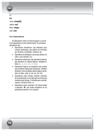 EaD
78 LICENCIATURA EM CIÊNCIA DA COMPUTAÇÃO
UNIVERSIDADE DO ESTADO DA BAHIA
Ex:
Var
nome: string[50];
salario: real;
filhos: integer;
sexo: char;
9.4.3 Operadores
Os Operadores vistos no Pascal seguem o concei-
to de operadores já visto anteriormente. Os principais
operadores são:
•	 Operadores aritméticos: são utilizados para
compor expressões, que podem ser formadas
por números, constantes, variáveis, etc.
•	 Operadores de atribuição: serve para atribuir um
valor a uma variável (:=)
•	 Operadores relacionais; são operadores binários
que devolvem os valores lógicos: verdadeiro e
falso (>, <, >=, <=, = <>).
•	 Operadores lógicos ou booleanos são usados
para combinar expressões relacionais. Também
devolvem como resultado valores lógicos verda-
deiro ou falso. (and, or, not, xor, shl, shr).
•	 Operadores sobre strings: também chamado
de concatenação é uma operação de string que
combina duas strings. O símbolo para concate-
nação é o sinal de mais (+).
•	 Operadores sobre conjuntos: No Pascal existe
o operador IN que avalia verdadeiro se um
operando pertencer a um conjunto.
 