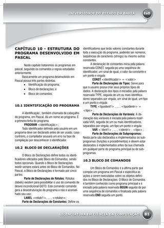 EaD
81
UNIVERSIDADE DO ESTADO DA BAHIA
LICENCIATURA EM CIÊNCIA DA COMPUTAÇÃO
CAPÍTULO 10 - ESTRUTURA DO
PROGRAMA DESENVOLVIDO EM
PASCAL
Neste capítulo trataremos os programas em
pascal, seguindo os comandos e regras estudades
anteriormente.
	 Basicamente um programa desenvolvido em
Pascal possui três partes distintas:
•	 Identificação do programa;
•	 Bloco de declarações; e
•	 Bloco de comandos.
10.1 IDENTIFICAÇÃO DO PROGRAMA
	 A identificação , também chamada de cabeçalho
do programa, em Pascal, dá um nome ao programa. É
a primeira linha do programa.
PROGRAM <identificação>;
	 Todo identificador definido pelo usuário em um
programa deve ser declarado antes de ser usado, caso
contrário, o compilador acusará um erro na fase de
compilação por desconhecer o identificador.
10.2 BLOCO DE DECLARAÇÕES
	 O Bloco de Declarações define todos os identi-
ficadores utilizados pelo Bloco de Comandos, sendo
todos opcionais. Quando o Bloco de Declarações
existir sempre estará antes do Bloco de Comandos. No
Pascal, o Bloco de Declarações é formado por cinco
partes:
Parte de Declarações de Rótulos: Rótulos
(labels) existem para possibilitar o uso do comando de
desvio incondicional GOTO. Este comando comando
gera a desestruturação do programa e não é aconsel-
hado seu uso.
LABEL <rotulo1>, ... , <rotulon>;
	 Parte de Declarações de Constantes: Define os
identificadores que terão valores constantes durante
toda a execução do programa, podendo ser números,
seqüências de caracteres (strings) ou mesmo outras
constantes.
	 A declaração de constantes inicia pela palavra
reservada CONST, seguida po uma seqüência de:
identificador, um sinal de igual, o valor da constante e
um ponto e vírgula:
CONST <identificador> = <valor>
Parte de Declarações de Tipos: Serve para
que o usuário possa criar seus próprios tipos de
dados. A declaração dos tipos é iniciadas pela palavra
reservada TYPE, seguida de um ou mais identifica-
dores separados por vírgula, um sinal de igual, um tipo
e um ponto e vírgula:
	TYPE <tipoident1> , ... , <tipoidentn> =
<tipo> ;
Parte de Declarações de Variáveis: A de-
claração das variáveis é iniciada pela palavra reser-
vada VAR, seguida de um ou mais identificadores,
separados por vírgula, um tipo um ponto e vírgula:
VAR < ident1> , ... , <identn> : <tipo> ;
Parte de Declarações de Subprogramas:
Nesta parte são declarados e implementados os sub-
programas (funções e procedimentos) e devem estar
declarados e implementados antes da sua chamada
em qualquer parte do programa principal ou de sub-
programas.
10.3 BLOCO DE COMANDOS
	 Um Bloco de Comandos é a última parte que
compõe um programa em Pascal e especifica as
ações a serem executadas sobre os objetos defini-
dos no Bloco de Declarações. O Bloco de Comandos
é também conhecido como programa principal e é
iniciado pela palavra reservada BEGIN seguida de por
uma seqüência de comandos e finalizada pela palavra
reservada END seguida um ponto.
 