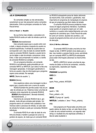 EaD
82 LICENCIATURA EM CIÊNCIA DA COMPUTAÇÃO
UNIVERSIDADE DO ESTADO DA BAHIA
10.4 COMANDOS
	 Os comandos simples ou não estruturados,
caracterizam-se por não possuírem outros comandos
relacionados. Entre os principais comandos do Turbo
Pascal temos:
10.4.1 Read e Readln
	 Na sua forma mais simples, a procedure em-
butida READLN aceita um valor de entrada a partir do
teclado:
READLN (NomedaVariável)
	 Este comando espera que o usuário entre com
o dado, e depois armazena a resposta do usuário na
variável especificada. A entrada do usuário deve se
corresponder com o tipo de dado da variável identifi-
cada no comando READLN. Quando o usuário termi-
nar de digitar o valor de entrada e pressionar a tecla
Enter, o valor será armazenado na variável, e a tarefa
do comando READLN se completa.
	 Em um programa interativo, um comando
READLN é normalmente usado precedido por um
comando WRITE ou WRITELN, que coloca na tela uma
mensagem apropriada. A mensagem geralmente in-
forma ao usuário o tipo de informação que o programa
espera como entrada. Por exemplo:
WRITE (’Nome do usuário: ’);
READLN (Nome);
	 Esta seqüência coloca uma mensagem na tela e
espera que o usuário entre com o nome do usuário.
	 READLN também lhe permite aceitar mais de um
valor de entrada por vez. Podemos incluir uma lista de
variáveis como argumento do comando READLN:
READLN (NomedaVariável1, Nomeda Variável2,
NomedaVariável3,...)
	 Esta forma do comando READLN não é, ger-
almente, muito útil para entradas pelo teclado. Um
programa exerce um controle mais cuidadoso e har-
monioso sobre o processo de entrada, se cada valor
de entrada for tomado e aceito por comandos READLN
individuais.
	 O comando READ lê um valor de dado de uma
linha de entrada e mantém a posição do cursor ou
ponteiro de arquivo, de modo que um comando READ
ou READLN subseqüente possa ler dados adicionais
da mesma linha. Este comando é, geralmente, mais
importante em programas de manipulação de arquivos
do que em programas que lêem dados do teclado.
	 O comando READLN provoca problemas inopo-
rtunos em alguns programas interativos. O problema
surge quando um programa espera por um valor
numérico e o usuário entra inadvertidamente com uma
sequência de caracteres que o Turbo Pascal não pode
ler como um número. Quando isto acontece, a ex-
ecução do programa termina com um erro em tempo
de execução.
10.4.2 Write e Writeln
	 O comando WRITELN exibe uma linha de infor-
mação na tela. O WRITE também envia dados para a
tela, mas mantém a posição final do cursor, permitindo
que um comando WRITE ou WRITELN subseqüente
possa exibir informações adicionais na mesma linha
da tela.
	 WRITE e WRITELN, tomam uma lista de argu-
mentos de dados na forma de constantes, variáveis,
ou expressões, separados por vírgulas.
Exemplo
PROGRAM ExemploWrite
USES Crt
VAR
quant, Preco_unitario: INTEGER;
BEGIN
quant:= 100;
Preco_unitario:=34;
WRITE (’O preço de ’,quant);
WRITELN (’ unidades é ’,itens * Preco_unitario);
END.
	 Este programa em Pascal exibe uma linha com
quatro valores de dados na tela: um valor literal string,
o valor de uma variável numérica, um segundo valor
string e o resultado de uma expressáo aritmética. A
tela de saída resultante é:
 