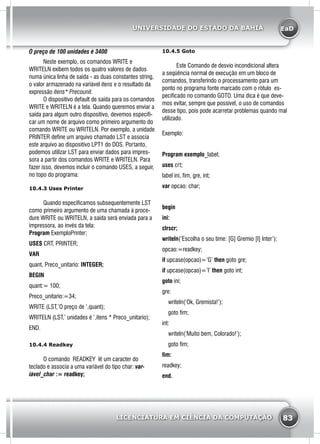 EaD
83
UNIVERSIDADE DO ESTADO DA BAHIA
LICENCIATURA EM CIÊNCIA DA COMPUTAÇÃO
O preço de 100 unidades é 3400
	 Neste exemplo, os comandos WRITE e
WRITELN exibem todos os quatro valores de dados
numa única linha de saída - as duas constantes string,
o valor armazenado na variável itens e o resultado da
expressão itens* Precounit.
	 O dispositivo default de saída para os comandos
WRITE e WRITELN é a tela. Quando queremos enviar a
saída para algum outro dispositivo, devemos especifi-
car um nome de arquivo como primeiro argumento do
comando WRITE ou WRITELN. Por exemplo, a unidade
PRINTER define um arquivo chamado LST e associa
este arquivo ao dispositivo LPT1 do DOS. Portanto,
podemos utilizar LST para enviar dados para impres-
sora a partir dos comandos WRITE e WRITELN. Para
fazer isso, devemos incluir o comando USES, a seguir,
no topo do programa:
10.4.3 Uses Printer
	 Quando especificamos subsequentemente LST
como primeiro argumento de uma chamada à proce-
dure WRITE ou WRITELN, a saída será enviada para a
impressora, ao invés da tela:
Program ExemploPrinter;
USES CRT, PRINTER;
VAR
quant, Preco_unitario: INTEGER;
BEGIN
quant:= 100;
Preco_unitario:=34;
WRITE (LST,’O preço de ’,quant);
WRITELN (LST,’ unidades é ’,itens * Preco_unitario);
END.
10.4.4 Readkey
	 O comando READKEY lê um caracter do
teclado e associa a uma variável do tipo char: var-
iável_char := readkey;
10.4.5 Goto
	 Este Comando de desvio incondicional altera
a seqüência normal de execução em um bloco de
comandos, transferindo o processamento para um
ponto no programa fonte marcado com o rótulo es-
pecificado no comando GOTO. Uma dica é que deve-
mos evitar, sempre que possível, o uso de comandos
desse tipo, pois pode acarretar problemas quando mal
utilizado.
Exemplo:
Program exemplo_label;
uses crt;
label ini, fim, gre, int;
var opcao: char;
begin
ini:
clrscr;
writeln(‘Escolha o seu time: [G] Gremio [I] Inter’);
opcao:=readkey;
if upcase(opcao)=’G’ then goto gre;
if upcase(opcao)=’I’ then goto int;
goto ini;
gre:
writeln(‘Ok, Gremista!’);
goto fim;
int:
writeln(‘Muito bem, Colorado!’);
goto fim;
fim:
readkey;
end.
 
