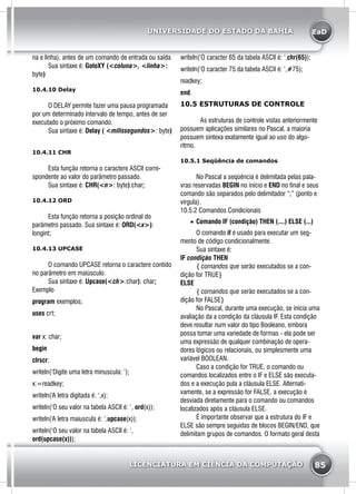 EaD
85
UNIVERSIDADE DO ESTADO DA BAHIA
LICENCIATURA EM CIÊNCIA DA COMPUTAÇÃO
na e linha), antes de um comando de entrada ou saída.
	 Sua sintaxe é: GotoXY (<coluna>, <linha>:
byte)
10.4.10 Delay
	 O DELAY permite fazer uma pausa programada
por um determinado intervalo de tempo, antes de ser
executado o próximo comando.
	 Sua sintaxe é: Delay ( <milissegundos>: byte)
10.4.11 CHR
	 Esta função retorna o caractere ASCII corre-
spondente ao valor do parâmetro passado.
	 Sua sintaxe é: CHR(<n>: byte):char;
10.4.12 ORD
	 Esta função retorna a posição ordinal do
parâmetro passado. Sua sintaxe é: ORD(<x>):
longint;
10.4.13 UPCASE
	 O comando UPCASE retorna o caractere contido
no parâmetro em maiúsculo.
	 Sua sintaxe é: Upcase(<ch>:char): char;
Exemplo
program exemplos;
uses crt;
var x: char;
begin
clrscr;
writeln(‘Digite uma letra minuscula: ‘);
x:=readkey;
writeln(‘A letra digitada é: ‘,x);
writeln(‘O seu valor na tabela ASCII é: ‘, ord(x));
writeln(‘A letra maiuscula é: ‘,upcase(x));
writeln(‘O seu valor na tabela ASCII é: ‘,
ord(upcase(x)));
writeln(‘O caracter 65 da tabela ASCII é: ‘,chr(65));
writeln(‘O caracter 75 da tabela ASCII é: ‘,#75);
readkey;
end.
10.5 ESTRUTURAS DE CONTROLE
As estruturas de controle vistas anteriormente
possuem aplicações similares no Pascal, a maioria
possuem sintexa exatamente igual ao uso do algo-
ritmo.
10.5.1 Seqüência de comandos
	 No Pascal a seqüência é delimitada pelas pala-
vras reservadas BEGIN no início e END no final e seus
comando são separados pelo delimitador “;” (ponto e
vírgula).
10.5.2 Comandos Condicionais
•	 Comando IF (condição) THEN (....) ELSE (...)
	 O comando if é usado para executar um seg-
mento de código condicionalmente.
	 Sua sintaxe é:
IF condição THEN
	 { comandos que serão executados se a con-
dição for TRUE}
ELSE
	 { comandos que serão executados se a con-
dição for FALSE}
	 No Pascal, durante uma execução, se inicia uma
avaliação da a condição da cláusula IF. Esta condição
deve resultar num valor do tipo Booleano, embora
possa tomar uma variedade de formas - ela pode ser
uma expressão de qualquer combinação de opera-
dores lógicos ou relacionais, ou simplesmente uma
variável BOOLEAN.
	 Caso a condição for TRUE, o comando ou
comandos localizados entre o IF e ELSE são executa-
dos e a execução pula a cláusula ELSE. Alternati-
vamente, se a expressão for FALSE, a execução é
desviada diretamente para o comando ou comandos
localizados após a cláusula ELSE.
	 É importante observar que a estrutura do IF e
ELSE são sempre seguidas de blocos BEGIN/END, que
delimitam grupos de comandos. O formato geral desta
 