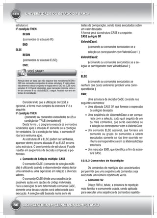 EaD
86 LICENCIATURA EM CIÊNCIA DA COMPUTAÇÃO
UNIVERSIDADE DO ESTADO DA BAHIA
estrutura é:
IF condição THEN
	BEGIN
	 {comandos da cláusula IF}
	END
ELSE
	BEGIN
	 {comandos da cláusula ELSE}
	 END;
VOCÊ SABIA?
Atenção deve ser dada para não esquecer dos marcadores BEGIN e
END nos comandos compostos de várias estruturas IF. Além disso,
não devemos colocar um ponto-e-virgula entre o END e o ELSE numa
estrutura IF. O Pascal interpretará essa marcação incorreta como o
fim do comando IF e a cláusula ELSE, a seguir, resultará num erro em
tempo de compilação.
	 Considerando que a utilização do ELSE é
opcional, a forma mais simples da estrutura IF é a
seguinte:
IF condição THEN
{comando ou comandos executados se (if) a
condição for TRUE (verdadeira)}
	 Desta forma , o programa executa os comandos
localizados após a cláusula IF somente se a condição
for verdadeira. Se a condição for falsa, o comando IF
não terá nenhuma ação.
	 As estruturas IF e ELSE podem ser alinhadas,
aparecer dentro de uma cláusula IF ou ELSE de uma
outra estrutura. O aninhamento de estruturas IF pode
resultar em seqüências de decisão complexas e po-
derosas.
•	 Comando de Seleção múltipla: CASE
	 O comando CASE (comando de seleção múlti-
pla) é utilizando quando o desenvolvedor deseja testar
uma variável ou uma expressão em relação a diversos
valores.
	 O comando CASE divide uma sequência de
possiveis ações em seções de código individuais.
Para a execução de um determinado comando CASE,
somente uma dessas seções será selecionada para
execução. A seleção está baseada numa série de
testes de comparação, sendo todos executados sobre
um valor desejado.
A forma geral da estrutura CASE é a seguinte:
CASE seleção OF
ValordeCaso1:
	 {comando ou comandos executados se a
	seleção se corresponder com ValordeCaso1 }
ValordeCaso2:
	 {comando ou comandos executados se a se-
leção se corresponder com ValordeCaso2 }
. . .
ELSE
	 {comando ou comandos executados se
nenhum dos casos anteriores produzir uma corre-
spondência }
END;
	 Uma estrutura de decisão CASE consiste nos
seguintes elementos:
•	 Uma cláusula CASE OF, que fornece a expressão
de seleção desejada
•	 Uma seqüência de ValoresdeCaso a ser compa-
rada com a seleção, cada qual seguida de um
ou mais comandos, que serão executados se
a seleção se corresponder com o ValordeCaso
•	 Um comando ELSE opcional, que fornece um
comando ou grupo de comandos a serem
executados somente se não tiver ocorrido ne-
nhuma correspondência com os ValoresdeCaso
anteriores
•	 Um marcador END, que identifica o fim da estru-
tura CASE.
	
10.5.3 Comandos de Repetição
	 Os comandos de repetição são caracterizados
por permitir que uma seqüência de comandos seja
executada um número repetido de vezes.
•	 Comando For
	 O laço FOR é, talvez, a estrutura de repetição
mais familiar e comumente usada, sendo aplicada
para executar uma seqüência de comandos repetida-
 