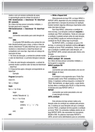 EaD
87
UNIVERSIDADE DO ESTADO DA BAHIA
LICENCIATURA EM CIÊNCIA DA COMPUTAÇÃO
mente e com um número conhecido de vezes.
A representação geral da sintaxe da estrutra é:
FOR VardeControle := Valorlnicial TO ValorFinal
DO comando;
Se o bloco do loop possui comandos múltiplos, o
formato geral será o seguinte:
FOR VardeControle := Valorlnicial TO ValorFinal
DO
	 BEGIN
	 (comandos executados para cada iteração do
loop}
	END;
	 O comando FOR identifica uma variável de con-
trole (VardeControle) para o loop, e indica a faixa de
valores (Valorlnicial TO [até] ValorFinal) que a variável
receberá e o Valorlnicial e o ValorFinal devem ser
compatíveis com esse tipo. Aqui está um esboço da
execução do loop:
1. No início da execução, a variável de controle recebe
o valor do Valorlnicial, e a primeira iteração é executa-
da.
2. Antes de cada iteração subseqüente, a variável de
controle recebe o próximo valor da faixa de Valorlnicial
.. ValorFinal.
3. O loop termina após a iteração correspondente ao
ValorFinal.
	Exemplo:
Program ExemploFor;
Uses Crt;
Var i, j: integer;
begin
for i:= 1 to 10 do
	begin
	 writeln(‘Tabuada do ’,i);
	 for j:= 1 to 10 do
		 begin
		 writeln(i, ‘ x ’, j , ‘ = ’, i*j);
		 end;
	end;
end.
•	 While e Repeat Until
	 Diferentemente do loop FOR, os loops WHILE e
REPEAT UNTIL dependem de uma condição expressa
para determinar a duração do processo de repetição.
Existem também algumas diferenças importantes entre
estes dois tipos de loops:
	 Num loop WHILE, colocamos a condição no
início do loop, e as iterações continuam enquanto a
condição seja TRUE (verdadeira). Tendo em vista que
a condição é avaliada sempre antes de cada iteração,
um loop WHILE resulta em nenhuma iteração se a
condição for FALSE (falsa) logo no principio.
	 No REPEAT UNTIL, a condição vai para o fim
do loop, e o processo de repetição continua até que a
condição se torne TRUE (verdadeira). Tendo em vista
que a condição é avaliada após cada iteração, um
loop REPEAT UNTIL sempre executa pelo menos uma
iteração.
A sintaxe do loop WHILE é:
WHILE condição DO comando;
Se o bloco do loop possuir comandos múltiplos, a
forma geral é a seguinte:
WHILE condição DO
	BEGIN
	 {comandos que serão executados uma vez em
cada iteração do loop}
	END;
	A condição é uma expressão que o Turbo Pas-
cal pode avaliar como TRUE (verdadeira) ou FALSE
(falsa). A repetição continua enquanto a condição for
TRUE. Normalmente, em algum ponto, a ação dentro
do loop altera a condição para FALSE e o loop termina.
A Estrutura do Loop REPEAT UNTIL é:
REPEAT
	 {comandos que seráo executados uma vez
	 a cada iteração do loop}
UNTIL condição
	 Esta estrutura de loop sempre realiza uma
iteração antes da condição ser avaliada pela primeira
vez, e continua as suas iterações até que a condição
se torne TRUE; a repetição termina quando a condição
se tornar TRUE. Os comandos múltiplos dentro de um
loop REPEAT UNTIL não necessitam de marcadores
BEGIN e END. As palavras reservadas REPEAT e
UNTIL servem como delimitadores para os comandos
 