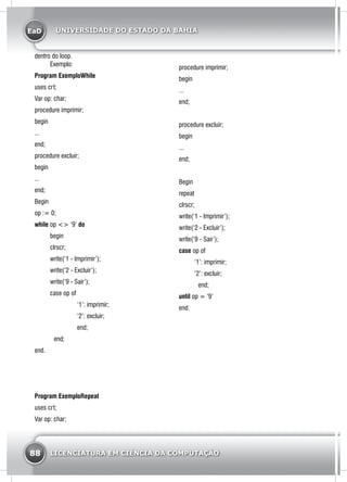 EaD
88 LICENCIATURA EM CIÊNCIA DA COMPUTAÇÃO
UNIVERSIDADE DO ESTADO DA BAHIA
dentro do loop.
	Exemplo:
Program ExemploWhile
uses crt;
Var op: char;
procedure imprimir;
begin
...
end;
procedure excluir;
begin
...
end;
Begin
op := 0;
while op <> ‘9’ do
	begin
	clrscr;
	 write(‘1 - Imprimir’);
	 write(‘2 - Excluir’);
	 write(‘9 - Sair’);
	 case op of
		 ‘1’: imprimir;
		 ‘2’: excluir;
	end;
end;
end.
Program ExemploRepeat
uses crt;
Var op: char;
procedure imprimir;
begin
...
end;
procedure excluir;
begin
...
end;
Begin
repeat
clrscr;
write(‘1 - Imprimir’);
write(‘2 - Excluir’);
write(‘9 - Sair’);
case op of
	 ‘1’: imprimir;
	 ‘2’: excluir;
end;
until op = ‘9’
end.
 