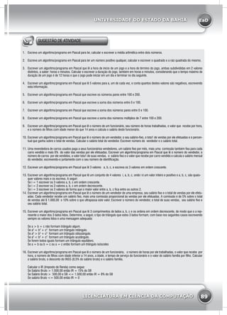 EaD
89
UNIVERSIDADE DO ESTADO DA BAHIA
LICENCIATURA EM CIÊNCIA DA COMPUTAÇÃO
SUGESTÃO DE ATIVIDADE
1.	 Escreva um algoritmo/programa em Pascal para ler, calcular e escrever a média aritmética entre dois números.
2.	 Escreva um algoritmo/programa em Pascal para ler um número positivo qualquer, calcular e escrever o quadrado e a raiz quadrada do mesmo.
3.	 Escrever um algoritmo/programa em Pascal que lê a hora de início de um jogo e a hora de término do jogo, ambas subdivididas em 2 valores
distintos, a saber: horas e minutos. Calcular e escrever a duração do jogo, também em horas e minutos, considerando que o tempo máximo de
duração de um jogo é de 12 horas e que o jogo pode iniciar em um dia e terminar no dia seguinte.
4.	 Escrever um algoritmo/programa em Pascal que lê 5 valores para a, um de cada vez, e conta quantos destes valores são negativos, escrevendo
esta informação.
5.	 Escrever um algoritmo/programa em Pascal que escreve os números pares entre 100 e 200.
6.	 Escrever um algoritmo/programa em Pascal que escreve a soma dos números entre 0 e 100.
7.	 Escrever um algoritmo/programa em Pascal que escreve a soma dos números pares entre 0 e 100.
8.	 Escrever um algoritmo/programa em Pascal que escreve a soma dos números múltiplos de 7 entre 100 e 200.
9.	 Escrever um algoritmo/programa em Pascal que lê o número de um funcionário, seu número de horas trabalhadas, o valor que recebe por hora,
e o número de filhos com idade menor do que 14 anos e calcula o salário deste funcionário.
10.	Escrever um algoritmo/programa em Pascal que lê o número de um vendedor, o seu salário-fixo, o tota1 de vendas por ele efetuadas e o percen-
tual que ganha sobre o total de vendas. Calcular o salário total do vendedor. Escrever número do vendedor e o salário total.
11.	Uma revendedora de carros usados paga a seus funcionários vendedores, um salário fixo por mês, mais uma comissão também fixa para cada
carro vendido e mais 6% do valor das vendas por ele efetuadas. Escrever um algoritmo/programa em Pascal que lê o número do vendedor, o
número de carros por ele vendidos, o valor tota1 de suas vendas, o salário fixo e o valor que recebe por carro vendido e calcula o salário mensal
do vendedor, escrevendo-o juntamente com o seu número de identificação.
12.	Escrever um algoritmo/programa em Pascal que lê 3 valores a, b, c, e escreva os 3 valores em ordem crescente.
13.	Escrever um algoritmo/programa em Pascal que lê um conjunto de 4 valores i, a, b, c, onde i é um valor inteiro e positivo e a, b, c, são quais-
quer valores reais e os escreva. A seguir:
Se i = 1 escrever os 3 valores a, b, c em ordem crescente.
Se i = 2 escrever os 3 valores a, b, c em ordem decrescente.
Se i = 3 escrever os 3 valores de forma que o maior valor entre a, b, c fica entre os outros 2.
14.	Escrever um algoritmo/programa em Pascal que lê o número de um vendedor de uma empresa, seu salário fixo e o total de vendas por ele efetu-
adas. Cada vendedor recebe um salário fixo, mais uma comissão proporcional às vendas por ele efetuadas. A comissão é de 5% sobre o total
de vendas até $ 1.000,00 e 10% sobre o que ultrapassa este valor. Escrever o número do vendedor, o total de suas vendas, seu salário fixo e
seu salário total.
15.	Escrever um algoritmo/programa em Pascal que lê 3 comprimentos de lados a, b, c e os ordena em ordem decrescente, de modo que o a rep-
resente o maior dos 3 lados lidos. Determine, a seguir, o tipo de triângulo que estes 3 lados formam, com base nos seguintes casos escrevendo
sempre os valores lidos e uma mensagem adequada:
Se a > b + c não formam triângulo algum.
Se a2
= b2
+ c2
formam um triângulo retângulo.
Se a2
> b2
+ c2
formam um triângulo obtusângulo.
Se a2
< b2
+ c2
formam um triângulo acutângulo.
Se forem todos iguais formam um triângulo equilátero.
Se a = b ou b = c ou a = c então formam um triângulo isósceles
16.	Escrever um algoritmo/programa em Pascal que lê o número de um funcionário, o número de horas por ele trabalhadas, o valor que recebe por
hora, o número de filhos com idade inferior a 14 anos, a idade, o tempo de serviço do funcionário e o valor do salário família por filho. Calcular
o salário bruto, o desconto do INSS (8,5% do salário bruto) e o salário família.
Calcular o IR (Imposto de Renda) como segue:
Se Salário Bruto > 1.500,00 então IR = 15% do SB
Se Salário Bruto > 500,00 e SB <= 1.500,00 então IR = 8% do SB
Se salário Bruto <= 500,00 então IR = 0
 
