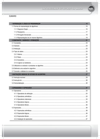 EaDUNIVERSIDADE DO ESTADO DA BAHIA
SUMARIO
1 INTRODUÇÃO À LÓGICA DE PROGRAMAÇÃO....................................................................................................................13
1.1 Formas de representação de algoritmos...........................................................................................................................16
1.1.1 Diagrama Chapin....................................................................................................................................................16
1.1.2 Fluxograma.............................................................................................................................................................17
1.1.3 Português Estruturado............................................................................................................................................18
1.1.4 Representações de um mesmo Algoritmo...............................................................................................................19
2 CONSTANTES, VARIÁVEIS E ATRIBUIÇÕES.......................................................................................................................21
2.1 Constantes......................................................................................................................................................................23
2.2 Variáveis.........................................................................................................................................................................23
2.3 Atribuição........................................................................................................................................................................23
2.4 Tipos de dados................................................................................................................................................................24
2.4.1 Inteiros...................................................................................................................................................................24
2.4.2 Reais......................................................................................................................................................................24
2.4.3 Caracteres..............................................................................................................................................................24
2.4.4 Lógicos ou booleanos.............................................................................................................................................24
2.5 Utilizando as variáveis e constantes no algoritmo.............................................................................................................24
2.6 Definindo uma variável no algoritmo................................................................................................................................25
2.7 Conceito e utilidade de constantes...................................................................................................................................25
3 INSTRUÇÕES BÁSICAS DO ESTUDO DO ALGORITMO........................................................................................................27
3.1 Instrução escrever...........................................................................................................................................................29
3.2 Instrução ler....................................................................................................................................................................30
3.3 Horizontalização..............................................................................................................................................................30
4 OPERADORES E EXPRESSÕES..........................................................................................................................................31
4.1 Operadores.....................................................................................................................................................................33
4.1.1 Operadores de atribuição .......................................................................................................................................33
4.1.2 Operadores aritméticos...........................................................................................................................................33
4.1.3 Operadores relacionais...........................................................................................................................................34
4.1.4 Operadores lógicos.................................................................................................................................................35
4.1.5 Operadores literais..................................................................................................................................................36
4.2 Expressões......................................................................................................................................................................36
4.2.1 Expressões aritméticas...........................................................................................................................................36
4.2.2 Expressões lógicas.................................................................................................................................................36
4.2.3 Expressões literais..................................................................................................................................................37
4.2.4 Avaliação de expressões.........................................................................................................................................37
 